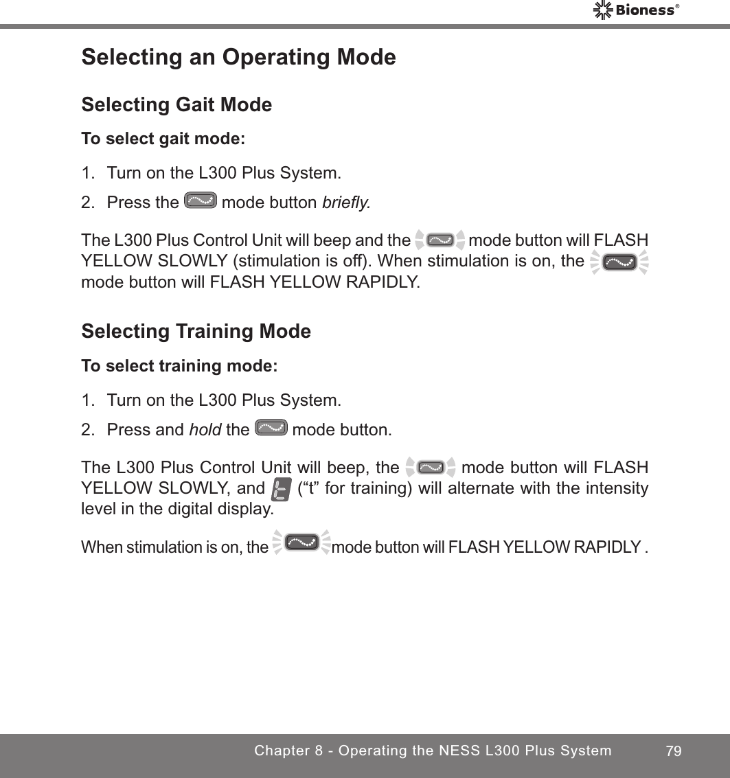 79Chapter 8 - Operating the NESS L300 Plus SystemSelecting an Operating ModeSelecting Gait ModeTo select gait mode:1.  Turn on the L300 Plus System.2.  Press the   mode button brieﬂy. The L300 Plus Control Unit will beep and the   mode button will FLASH YELLOW SLOWLY (stimulation is off). When stimulation is on, the mode button will FLASH YELLOW RAPIDLY.Selecting Training ModeTo select training mode:1.  Turn on the L300 Plus System. 2.  Press and hold the   mode button.The L300 Plus Control Unit will beep, the   mode button will FLASH YELLOW SLOWLY, and   (“t” for training) will alternate with the intensity level in the digital display. When stimulation is on, the   mode button will FLASH YELLOW RAPIDLY .