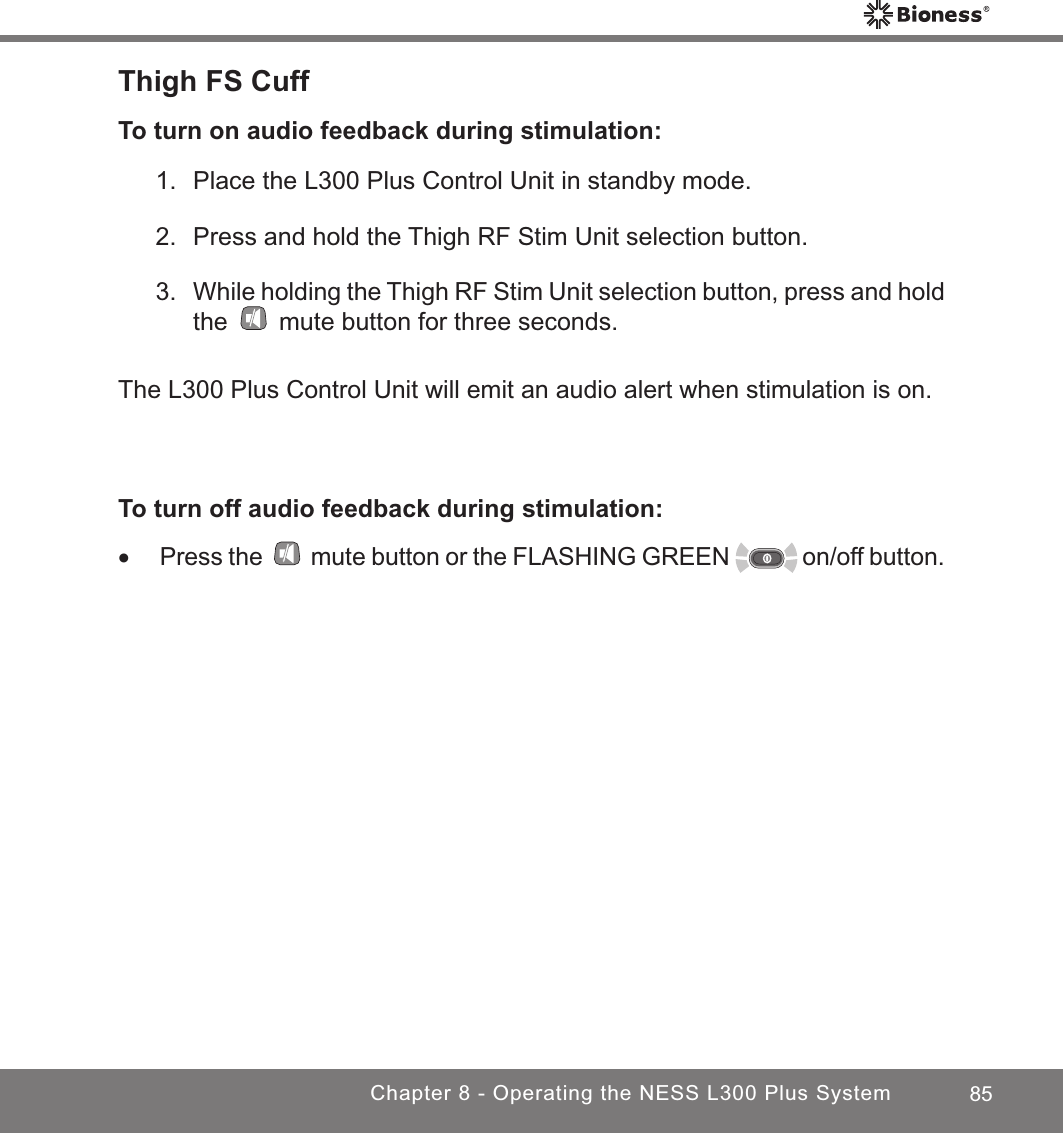 85Chapter 8 - Operating the NESS L300 Plus SystemThigh FS CuffTo turn on audio feedback during stimulation:1.  Place the L300 Plus Control Unit in standby mode.2.  Press and hold the Thigh RF Stim Unit selection button.3. While holding the Thigh RF Stim Unit selection button, press and hold the   mute button for three seconds.The L300 Plus Control Unit will emit an audio alert when stimulation is on.To turn off audio feedback during stimulation: •Press the   mute button or the FLASHING GREEN   on/off button.