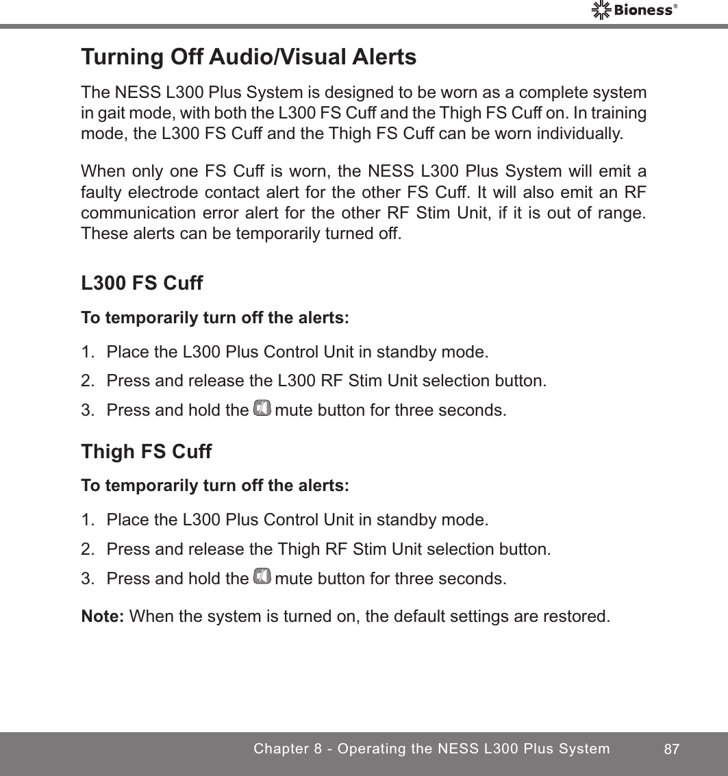 87Chapter 8 - Operating the NESS L300 Plus SystemTurning Off Audio/Visual AlertsThe NESS L300 Plus System is designed to be worn as a complete system in gait mode, with both the L300 FS Cuff and the Thigh FS Cuff on. In training mode, the L300 FS Cuff and the Thigh FS Cuff can be worn individually. When only one FS Cuff is worn, the NESS L300 Plus System will emit a faulty electrode contact alert for the other FS Cuff. It will also emit an RF communication error alert for the other RF Stim Unit, if it is out of range. These alerts can be temporarily turned off.L300 FS CuffTo temporarily turn off the alerts:1.  Place the L300 Plus Control Unit in standby mode.2.  Press and release the L300 RF Stim Unit selection button.3.  Press and hold the mute button for three seconds.Thigh FS CuffTo temporarily turn off the alerts:1.  Place the L300 Plus Control Unit in standby mode.2.  Press and release the Thigh RF Stim Unit selection button.3.  Press and hold the mute button for three seconds.Note: When the system is turned on, the default settings are restored.