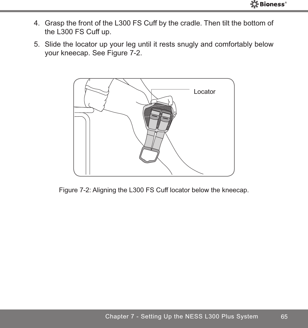 65Chapter 7 - Setting Up the NESS L300 Plus System4.  Grasp the front of the L300 FS Cuff by the cradle. Then tilt the bottom of the L300 FS Cuff up.5.  Slide the locator up your leg until it rests snugly and comfortably below your kneecap. See Figure 7-2.Figure 7-2: Aligning the L300 FS Cuff locator below the kneecap.Locator