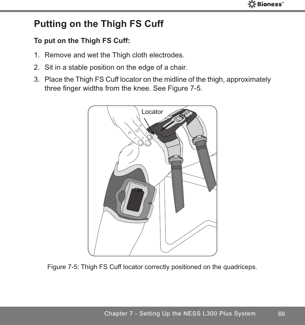 69Chapter 7 - Setting Up the NESS L300 Plus SystemPutting on the Thigh FS CuffTo put on the Thigh FS Cuff:1.  Remove and wet the Thigh cloth electrodes.2.  Sit in a stable position on the edge of a chair.3. Place the Thigh FS Cuff locator on the midline of the thigh, approximately three ﬁnger widths from the knee. See Figure 7-5.LocatorFigure 7-5: Thigh FS Cuff locator correctly positioned on the quadriceps.