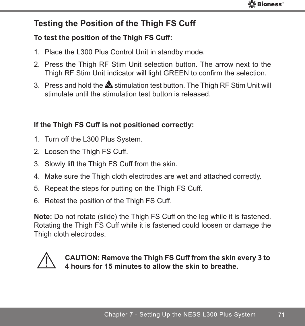 71Chapter 7 - Setting Up the NESS L300 Plus SystemTesting the Position of the Thigh FS CuffTo test the position of the Thigh FS Cuff:1.  Place the L300 Plus Control Unit in standby mode.2.  Press the Thigh RF Stim Unit selection button. The arrow next to the Thigh RF Stim Unit indicator will light GREEN to conﬁrm the selection.3. Press and hold the   stimulation test button. The Thigh RF Stim Unit will stimulate until the stimulation test button is released.If the Thigh FS Cuff is not positioned correctly:1.  Turn off the L300 Plus System.2.  Loosen the Thigh FS Cuff.3.  Slowly lift the Thigh FS Cuff from the skin.4.  Make sure the Thigh cloth electrodes are wet and attached correctly.5.  Repeat the steps for putting on the Thigh FS Cuff. 6.  Retest the position of the Thigh FS Cuff.Note: Do not rotate (slide) the Thigh FS Cuff on the leg while it is fastened. Rotating the Thigh FS Cuff while it is fastened could loosen or damage the Thigh cloth electrodes.CAUTION: Remove the Thigh FS Cuff from the skin every 3 to 4 hours for 15 minutes to allow the skin to breathe.