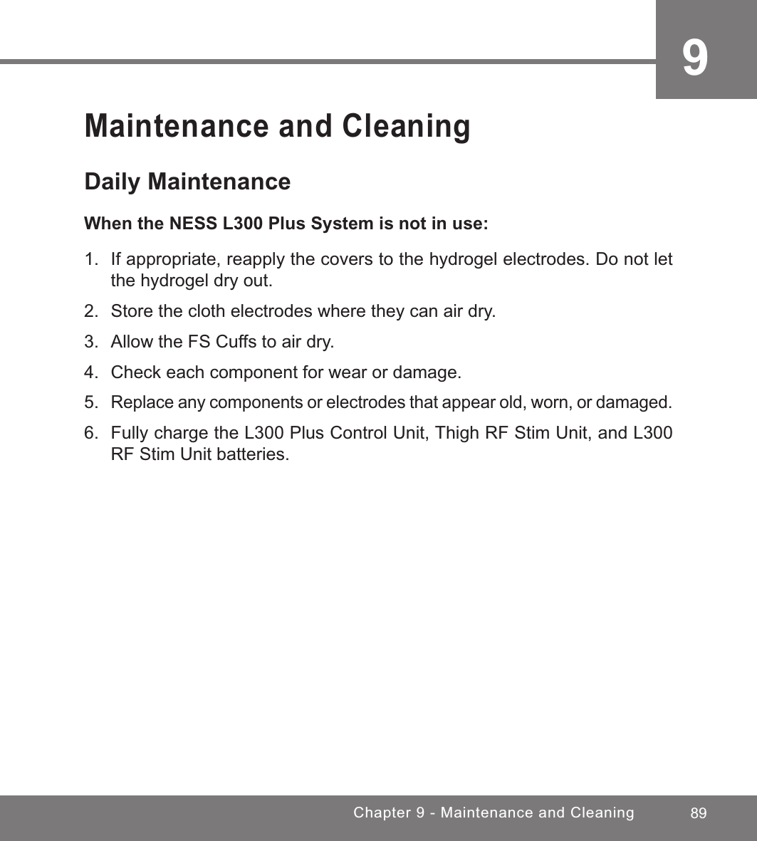 89Chapter 9 - Maintenance and Cleaning9Maintenance and CleaningDaily MaintenanceWhen the NESS L300 Plus System is not in use:1.  If appropriate, reapply the covers to the hydrogel electrodes. Do not let the hydrogel dry out.2.  Store the cloth electrodes where they can air dry.3.  Allow the FS Cuffs to air dry.4.  Check each component for wear or damage.5. Replace any components or electrodes that appear old, worn, or damaged.6.  Fully charge the L300 Plus Control Unit, Thigh RF Stim Unit, and L300 RF Stim Unit batteries.