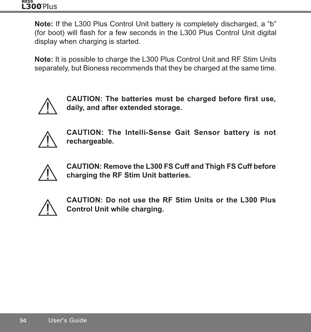 94 User&apos;s GuideNote: If the L300 Plus Control Unit battery is completely discharged, a “b” (for boot) will ﬂash for a few seconds in the L300 Plus Control Unit digital display when charging is started.Note: It is possible to charge the L300 Plus Control Unit and RF Stim Units separately, but Bioness recommends that they be charged at the same time.CAUTION: The batteries must be charged before ﬁrst use, daily, and after extended storage.CAUTION: The Intelli-Sense Gait Sensor battery is not rechargeable.CAUTION: Remove the L300 FS Cuff and Thigh FS Cuff before charging the RF Stim Unit batteries.CAUTION: Do not use the RF Stim Units or the L300 Plus Control Unit while charging.