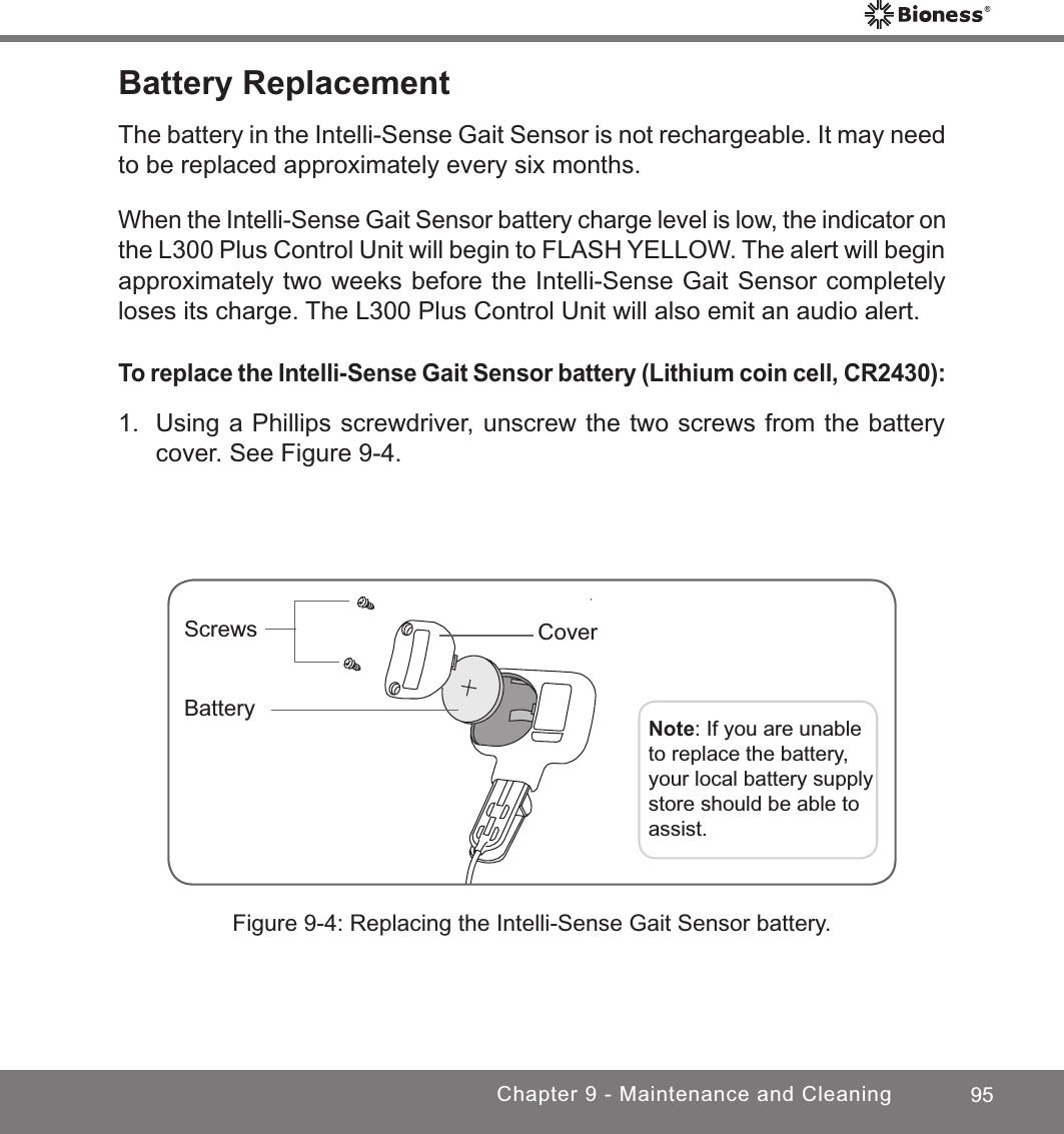 95Chapter 9 - Maintenance and CleaningBattery ReplacementThe battery in the Intelli-Sense Gait Sensor is not rechargeable. It may need to be replaced approximately every six months. When the Intelli-Sense Gait Sensor battery charge level is low, the indicator on the L300 Plus Control Unit will begin to FLASH YELLOW. The alert will begin approximately two weeks before the Intelli-Sense Gait Sensor completely loses its charge. The L300 Plus Control Unit will also emit an audio alert.To replace the Intelli-Sense Gait Sensor battery (Lithium coin cell, CR2430):1.  Using a Phillips screwdriver, unscrew the two screws from the battery cover. See Figure 9-4.Figure 9-4: Replacing the Intelli-Sense Gait Sensor battery.ScrewsNote: If you are unable to replace the battery, your local battery supply store should be able to assist.BatteryCover