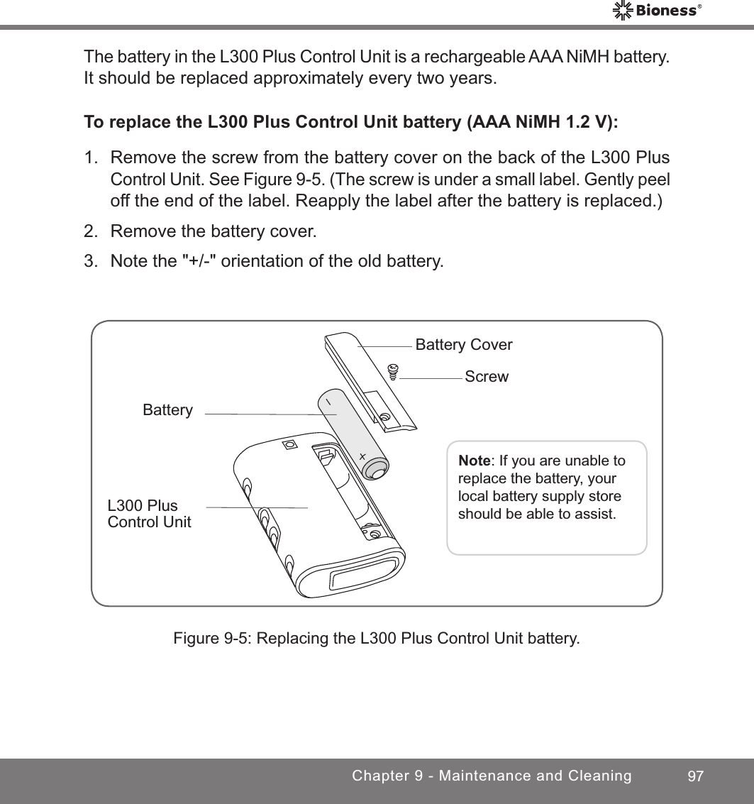 97Chapter 9 - Maintenance and CleaningThe battery in the L300 Plus Control Unit is a rechargeable AAA NiMH battery. It should be replaced approximately every two years.To replace the L300 Plus Control Unit battery (AAA NiMH 1.2 V):1.  Remove the screw from the battery cover on the back of the L300 Plus Control Unit. See Figure 9-5. (The screw is under a small label. Gently peel off the end of the label. Reapply the label after the battery is replaced.)2.  Remove the battery cover.3.  Note the &quot;+/-&quot; orientation of the old battery.Figure 9-5: Replacing the L300 Plus Control Unit battery.Note: If you are unable to replace the battery, your local battery supply store should be able to assist.L300 Plus Control UnitBatteryBattery Cover Screw