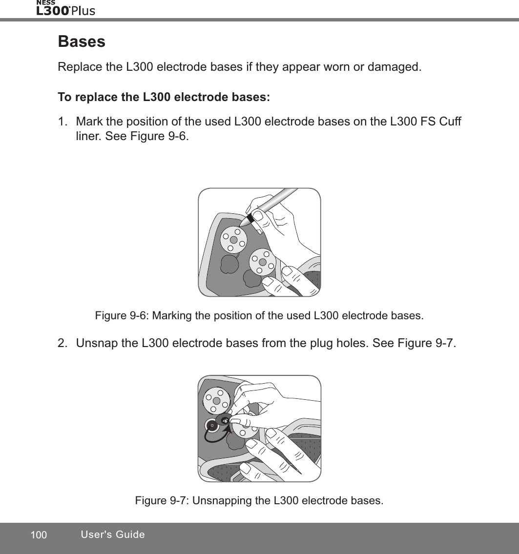 100 User&apos;s GuideBasesReplace the L300 electrode bases if they appear worn or damaged.To replace the L300 electrode bases:1.  Mark the position of the used L300 electrode bases on the L300 FS Cuff liner. See Figure 9-6.Figure 9-6: Marking the position of the used L300 electrode bases.Figure 9-7: Unsnapping the L300 electrode bases.2.  Unsnap the L300 electrode bases from the plug holes. See Figure 9-7.