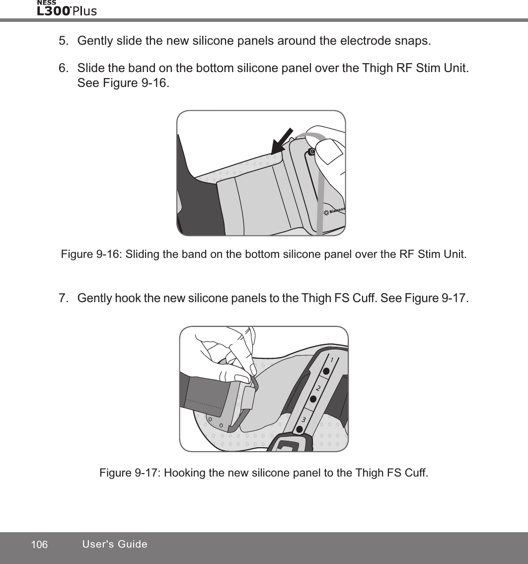 106 User&apos;s Guide5.  Gently slide the new silicone panels around the electrode snaps.6.  Slide the band on the bottom silicone panel over the Thigh RF Stim Unit. See Figure 9-16.Figure 9-16: Sliding the band on the bottom silicone panel over the RF Stim Unit.7. Gently hook the new silicone panels to the Thigh FS Cuff. See Figure 9-17.Figure 9-17: Hooking the new silicone panel to the Thigh FS Cuff.