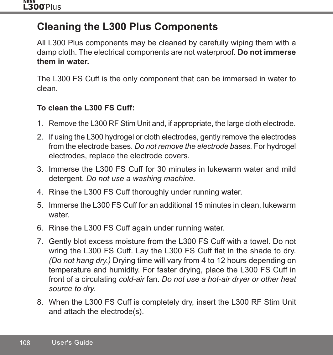 108 User&apos;s GuideCleaning the L300 Plus ComponentsAll L300 Plus components may be cleaned by carefully wiping them with a damp cloth. The electrical components are not waterproof. Do not immerse them in water.The L300 FS Cuff is the only component that can be immersed in water to clean. To clean the L300 FS Cuff:1. Remove the L300 RF Stim Unit and, if appropriate, the large cloth electrode.2. If using the L300 hydrogel or cloth electrodes, gently remove the electrodes from the electrode bases. Do not remove the electrode bases. For hydrogel electrodes, replace the electrode covers. 3.  Immerse the L300 FS Cuff for 30 minutes in lukewarm water and mild detergent. Do not use a washing machine.4.  Rinse the L300 FS Cuff thoroughly under running water.5. Immerse the L300 FS Cuff for an additional 15 minutes in clean, lukewarm water.6.  Rinse the L300 FS Cuff again under running water.7.  Gently blot excess moisture from the L300 FS Cuff with a towel. Do not wring the L300 FS Cuff. Lay the L300 FS Cuff ﬂat in the shade to dry. (Do not hang dry.) Drying time will vary from 4 to 12 hours depending on temperature and humidity. For faster drying, place the L300 FS Cuff in front of a circulating cold-air fan. Do not use a hot-air dryer or other heat source to dry.8.  When the L300 FS Cuff is completely dry, insert the L300 RF Stim Unit and attach the electrode(s).