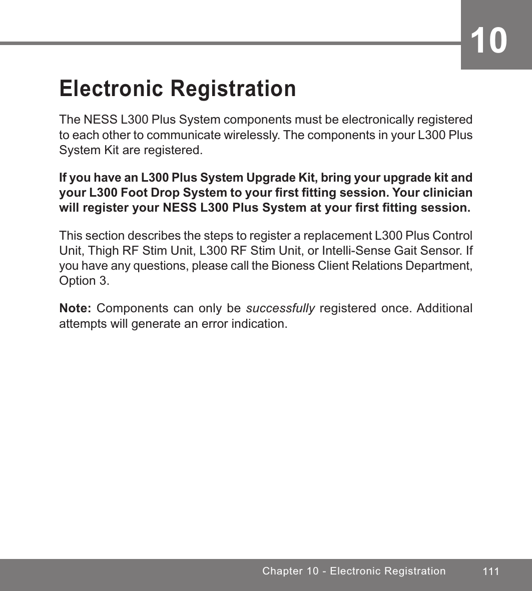 111Chapter 10 - Electronic Registration 10Electronic RegistrationThe NESS L300 Plus System components must be electronically registered to each other to communicate wirelessly. The components in your L300 Plus System Kit are registered.If you have an L300 Plus System Upgrade Kit, bring your upgrade kit and your L300 Foot Drop System to your ﬁrst ﬁtting session. Your clinician will register your NESS L300 Plus System at your ﬁrst ﬁtting session.This section describes the steps to register a replacement L300 Plus Control Unit, Thigh RF Stim Unit, L300 RF Stim Unit, or Intelli-Sense Gait Sensor. If you have any questions, please call the Bioness Client Relations Department, Option 3.Note: Components can only be successfully registered once. Additional attempts will generate an error indication.