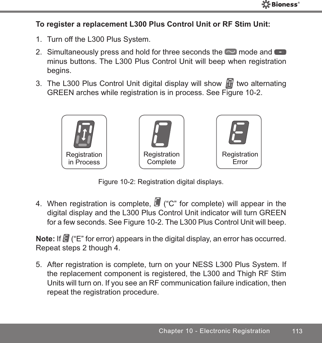 113Chapter 10 - Electronic RegistrationTo register a replacement L300 Plus Control Unit or RF Stim Unit:1.  Turn off the L300 Plus System.2.  Simultaneously press and hold for three seconds the   mode and   minus buttons. The L300 Plus Control Unit will beep when registration begins.3.  The L300 Plus Control Unit digital display will show   two alternating GREEN arches while registration is in process. See Figure 10-2. RegistrationErrorRegistration CompleteRegistrationin ProcessFigure 10-2: Registration digital displays.4.  When registration is complete,   (“C” for complete) will appear in the digital display and the L300 Plus Control Unit indicator will turn GREEN for a few seconds. See Figure 10-2. The L300 Plus Control Unit will beep.Note: If   (“E” for error) appears in the digital display, an error has occurred. Repeat steps 2 though 4. 5.  After registration is complete, turn on your NESS L300 Plus System. If the replacement component is registered, the L300 and Thigh RF Stim Units will turn on. If you see an RF communication failure indication, then repeat the registration procedure.