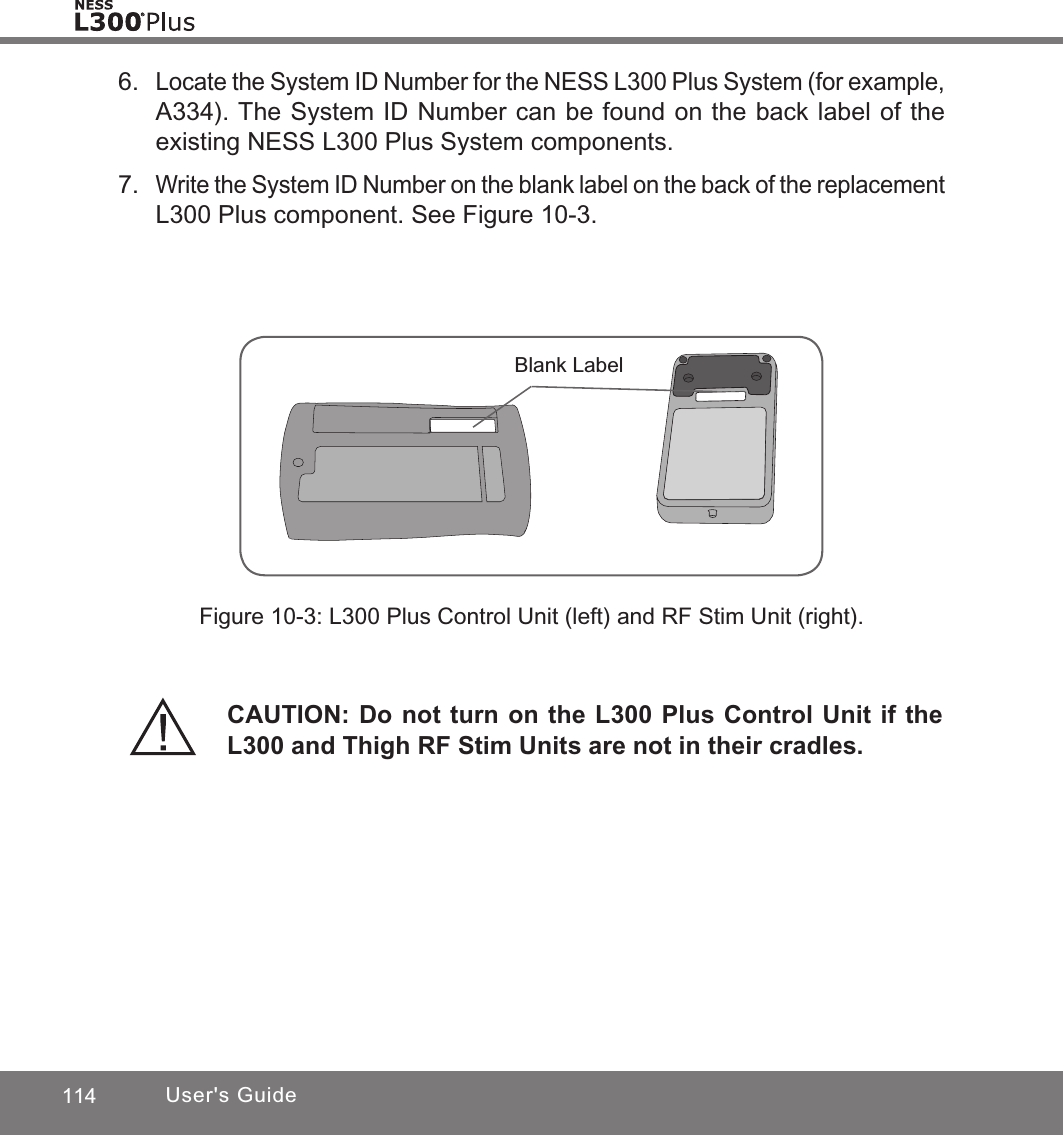 114 User&apos;s Guide6. Locate the System ID Number for the NESS L300 Plus System (for example, A334). The System ID Number can be found on the back label of the existing NESS L300 Plus System components. 7. Write the System ID Number on the blank label on the back of the replacement L300 Plus component. See Figure 10-3. Blank LabelFigure 10-3: L300 Plus Control Unit (left) and RF Stim Unit (right).CAUTION: Do not turn on the L300 Plus Control Unit if the L300 and Thigh RF Stim Units are not in their cradles.