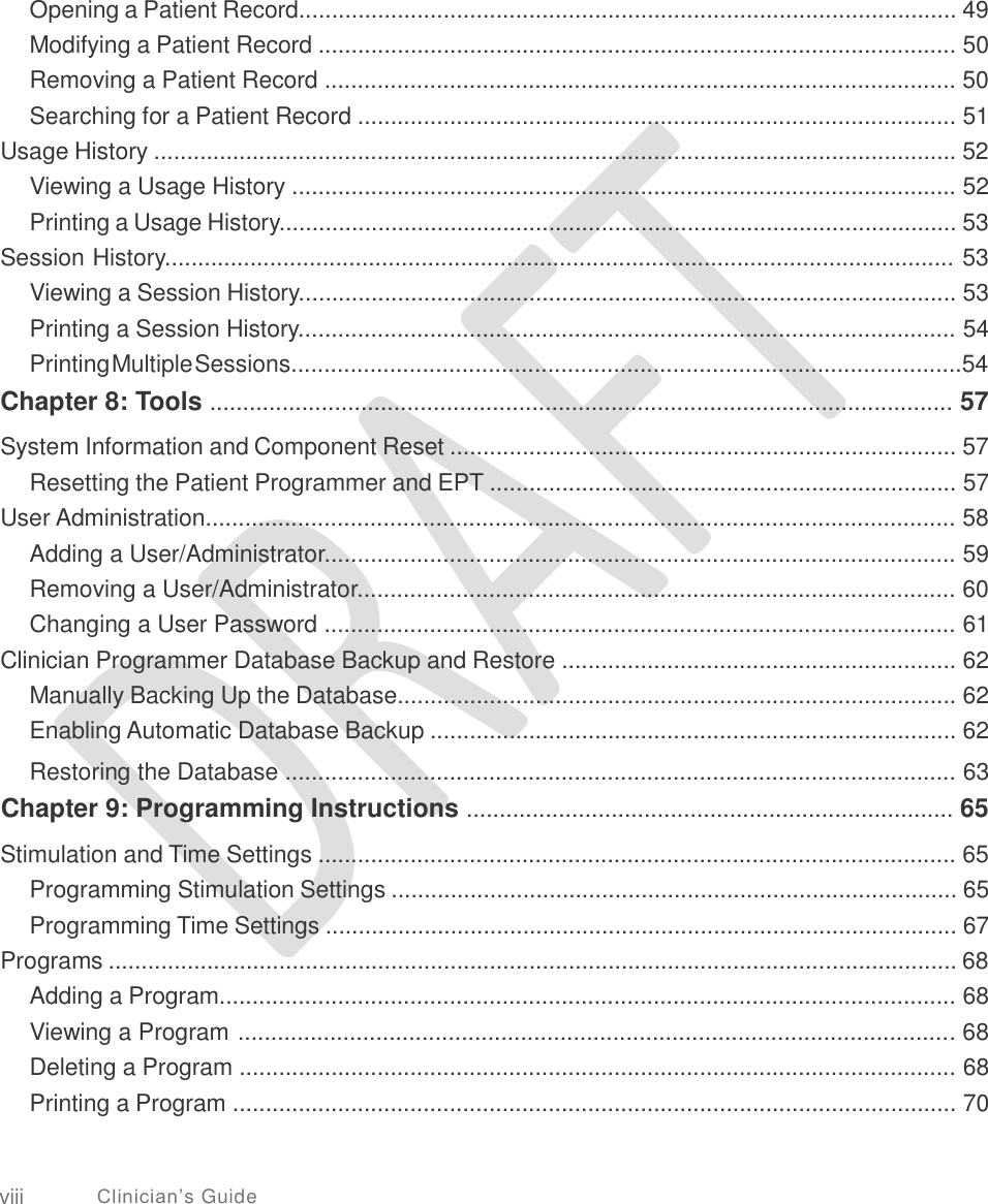   Opening a Patient Record.................................................................................................... 49 Modifying a Patient Record ................................................................................................. 50 Removing a Patient Record ................................................................................................ 50 Searching for a Patient Record ........................................................................................... 51 Usage History .......................................................................................................................... 52 Viewing a Usage History ..................................................................................................... 52 Printing a Usage History....................................................................................................... 53 Session History........................................................................................................................ 53 Viewing a Session History.................................................................................................... 53 Printing a Session History.................................................................................................... 54 Printing Multiple Sessions......................................................................................................54 Chapter 8: Tools ................................................................................................................. 57  System Information and Component Reset ............................................................................. 57 Resetting the Patient Programmer and EPT ....................................................................... 57 User Administration.................................................................................................................. 58 Adding a User/Administrator................................................................................................ 59 Removing a User/Administrator........................................................................................... 60 Changing a User Password ................................................................................................ 61 Clinician Programmer Database Backup and Restore ............................................................ 62 Manually Backing Up the Database..................................................................................... 62 Enabling Automatic Database Backup ................................................................................ 62  Restoring the Database ...................................................................................................... 63 Chapter 9: Programming Instructions .......................................................................... 65  Stimulation and Time Settings ................................................................................................. 65 Programming Stimulation Settings ...................................................................................... 65 Programming Time Settings ................................................................................................ 67 Programs ................................................................................................................................. 68 Adding a Program................................................................................................................ 68 Viewing a Program ............................................................................................................. 68 Deleting a Program ............................................................................................................. 68 Printing a Program .............................................................................................................. 70 viii Clinician’s Guide 