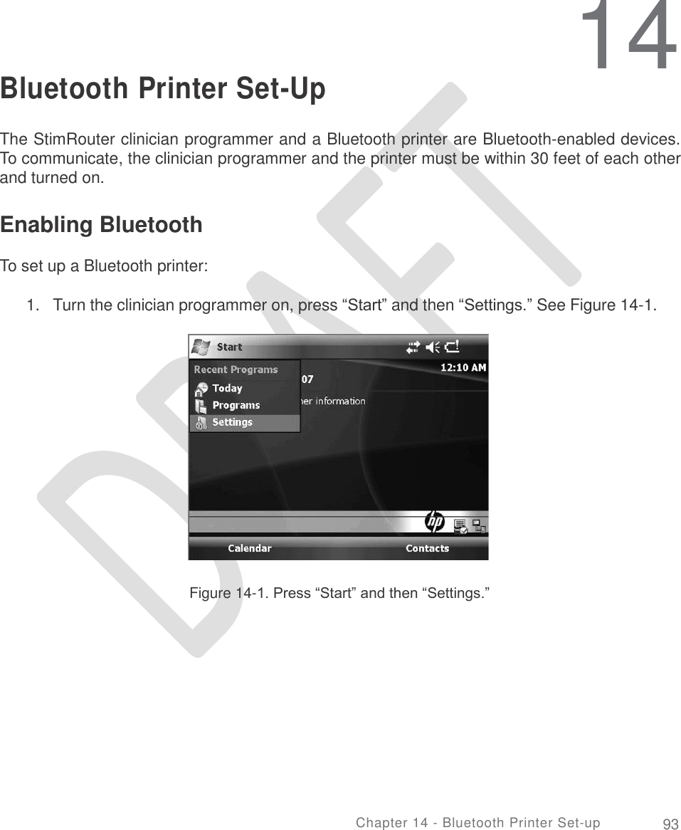     14 Bluetooth Printer Set-Up The StimRouter clinician programmer and a Bluetooth printer are Bluetooth-enabled devices. To communicate, the clinician programmer and the printer must be within 30 feet of each other and turned on. Enabling Bluetooth  To set up a Bluetooth printer: 1. Turn the clinician programmer on, press “Start” and then “Settings.” See Figure 14-1. Figure 14-1. Press “Start” and then “Settings.” Chapter 14 - Bluetooth Printer Set-up 93 