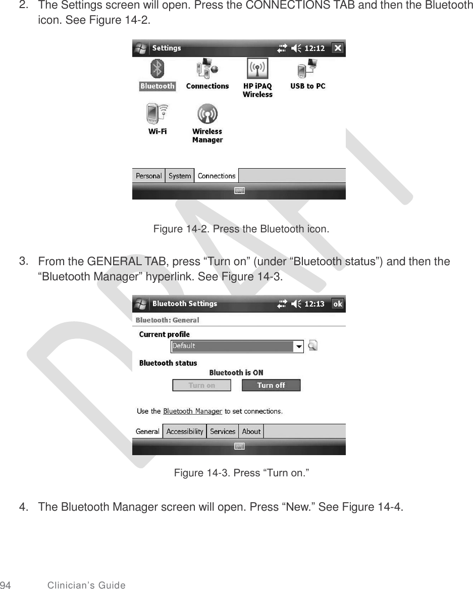       2. The Settings screen will open. Press the CONNECTIONS TAB and then the Bluetooth icon. See Figure 14-2. Figure 14-2. Press the Bluetooth icon. 3. From the GENERAL TAB, press “Turn on” (under “Bluetooth status”) and then the “Bluetooth Manager” hyperlink. See Figure 14-3. Figure 14-3. Press “Turn on.” 4. The Bluetooth Manager screen will open. Press “New.” See Figure 14-4. 94 Clinician’s Guide 