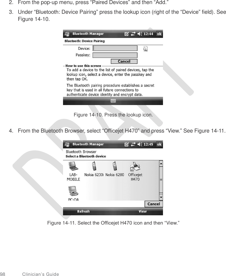       2.  3. From the pop-up menu, press “Paired Devices” and then “Add.”  Under “Bluetooth: Device Pairing” press the lookup icon (right of the “Device” field). See Figure 14-10. Figure 14-10. Press the lookup icon. 4. From the Bluetooth Browser, select “Officejet H470” and press “View.” See Figure 14-11. Figure 14-11. Select the Officejet H470 icon and then “View.” 98 Clinician’s Guide 