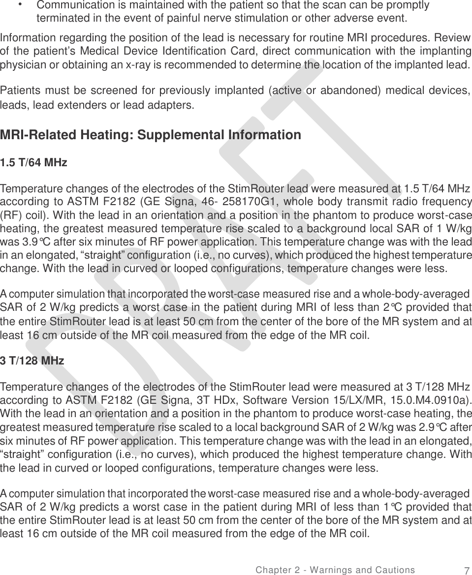   • Communication is maintained with the patient so that the scan can be promptly terminated in the event of painful nerve stimulation or other adverse event. Information regarding the position of the lead is necessary for routine MRI procedures. Review of the patient’s Medical Device Identification Card, direct communication with the implanting physician or obtaining an x-ray is recommended to determine the location of the implanted lead. Patients must be screened for previously implanted (active or abandoned) medical devices, leads, lead extenders or lead adapters. MRI-Related Heating: Supplemental Information 1.5 T/64 MHz Temperature changes of the electrodes of the StimRouter lead were measured at 1.5 T/64 MHz according to ASTM F2182 (GE Signa, 46- 258170G1, whole body transmit radio frequency (RF) coil). With the lead in an orientation and a position in the phantom to produce worst-case heating, the greatest measured temperature rise scaled to a background local SAR of 1 W/kg was 3.9°C after six minutes of RF power application. This temperature change was with the lead in an elongated, “straight” configuration (i.e., no curves), which produced the highest temperature change. With the lead in curved or looped configurations, temperature changes were less. A computer simulation that incorporated the worst-case measured rise and a whole-body-averaged SAR of 2 W/kg predicts a worst case in the patient during MRI of less than 2°C provided that the entire StimRouter lead is at least 50 cm from the center of the bore of the MR system and at least 16 cm outside of the MR coil measured from the edge of the MR coil. 3 T/128 MHz Temperature changes of the electrodes of the StimRouter lead were measured at 3 T/128 MHz according to ASTM F2182 (GE Signa, 3T HDx, Software Version 15/LX/MR, 15.0.M4.0910a). With the lead in an orientation and a position in the phantom to produce worst-case heating, the greatest measured temperature rise scaled to a local background SAR of 2 W/kg was 2.9°C after six minutes of RF power application. This temperature change was with the lead in an elongated, “straight” configuration (i.e., no curves), which produced the highest temperature change. With the lead in curved or looped configurations, temperature changes were less. A computer simulation that incorporated the worst-case measured rise and a whole-body-averaged SAR of 2 W/kg predicts a worst case in the patient during MRI of less than 1°C provided that the entire StimRouter lead is at least 50 cm from the center of the bore of the MR system and at least 16 cm outside of the MR coil measured from the edge of the MR coil. Chapter 2 - Warnings and Cautions 7 