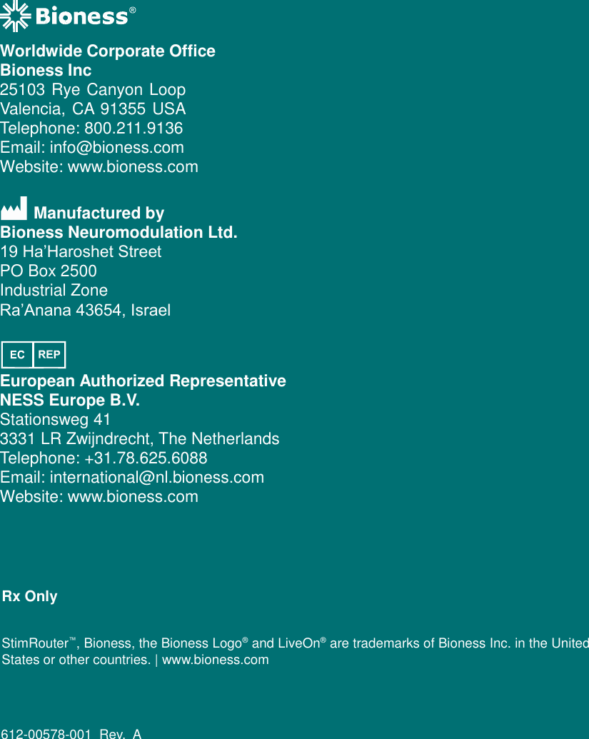   Worldwide Corporate Office Bioness Inc 25103 Rye Canyon Loop Valencia, CA 91355 USA Telephone: 800.211.9136 Email: info@bioness.com Website: www.bioness.com Manufactured by Bioness Neuromodulation Ltd. 19 Ha’Haroshet Street PO Box 2500 Industrial Zone Ra’Anana 43654, Israel European Authorized Representative NESS Europe B.V. Stationsweg 41 3331 LR Zwijndrecht, The Netherlands Telephone: +31.78.625.6088 Email: international@nl.bioness.com Website: www.bioness.com Rx Only StimRouter™, Bioness, the Bioness Logo®  and LiveOn®  are trademarks of Bioness Inc. in the United States or other countries. | www.bioness.com 612-00578-001 Rev.  A 