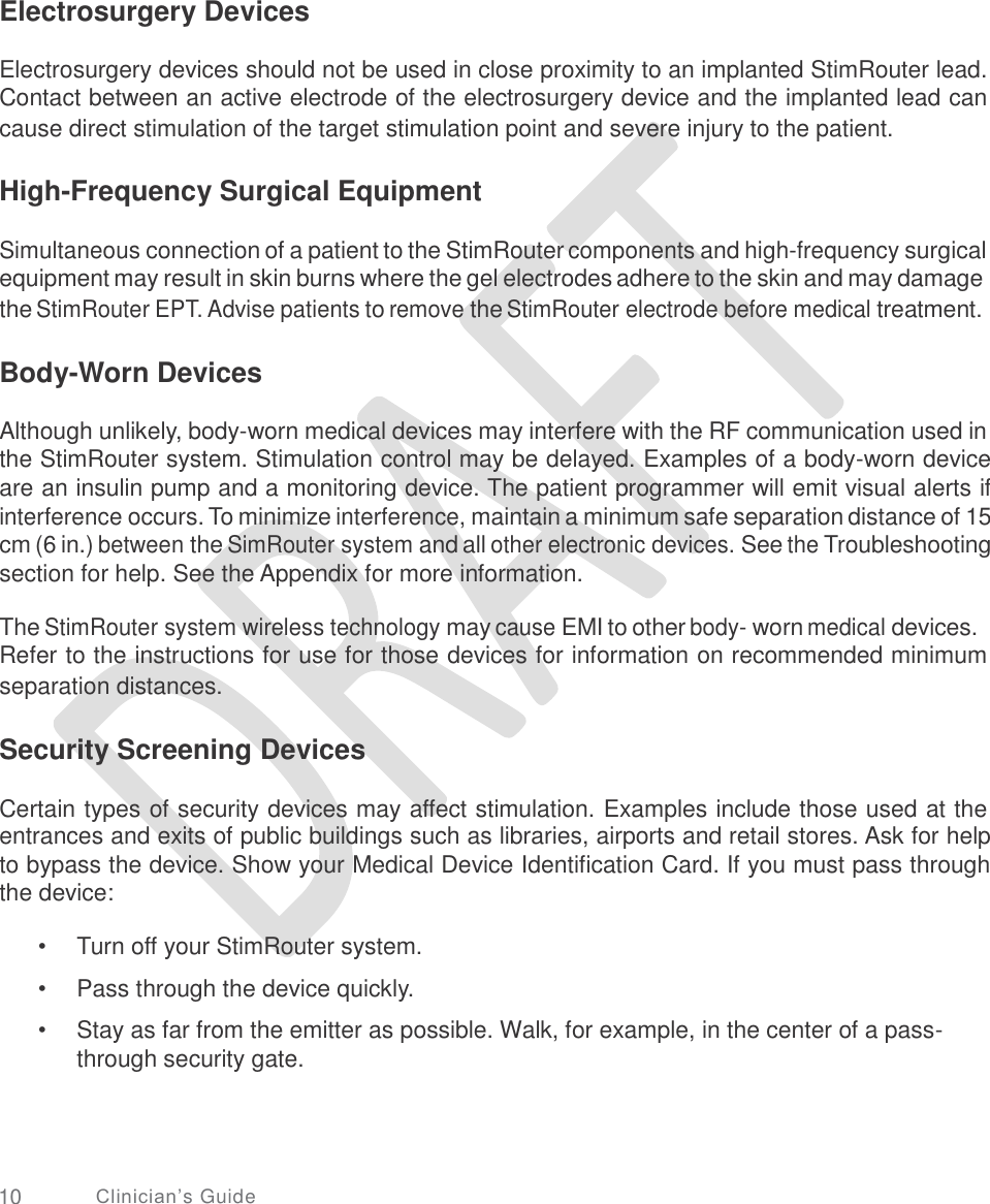   Electrosurgery Devices Electrosurgery devices should not be used in close proximity to an implanted StimRouter lead. Contact between an active electrode of the electrosurgery device and the implanted lead can cause direct stimulation of the target stimulation point and severe injury to the patient. High-Frequency Surgical Equipment Simultaneous connection of a patient to the StimRouter components and high-frequency surgical equipment may result in skin burns where the gel electrodes adhere to the skin and may damage the StimRouter EPT. Advise patients to remove the StimRouter electrode before medical treatment. Body-Worn Devices Although unlikely, body-worn medical devices may interfere with the RF communication used in the StimRouter system. Stimulation control may be delayed. Examples of a body-worn device are an insulin pump and a monitoring device. The patient programmer will emit visual alerts if interference occurs. To minimize interference, maintain a minimum safe separation distance of 15 cm (6 in.) between the SimRouter system and all other electronic devices. See the Troubleshooting section for help. See the Appendix for more information. The StimRouter system wireless technology may cause EMI to other body- worn medical devices. Refer to the instructions for use for those devices for information on recommended minimum separation distances. Security Screening Devices Certain types of security devices may affect stimulation. Examples include those used at the entrances and exits of public buildings such as libraries, airports and retail stores. Ask for help to bypass the device. Show your Medical Device Identification Card. If you must pass through the device: •  •  • Turn off your StimRouter system.  Pass through the device quickly.  Stay as far from the emitter as possible. Walk, for example, in the center of a pass- through security gate. 10 Clinician’s Guide 