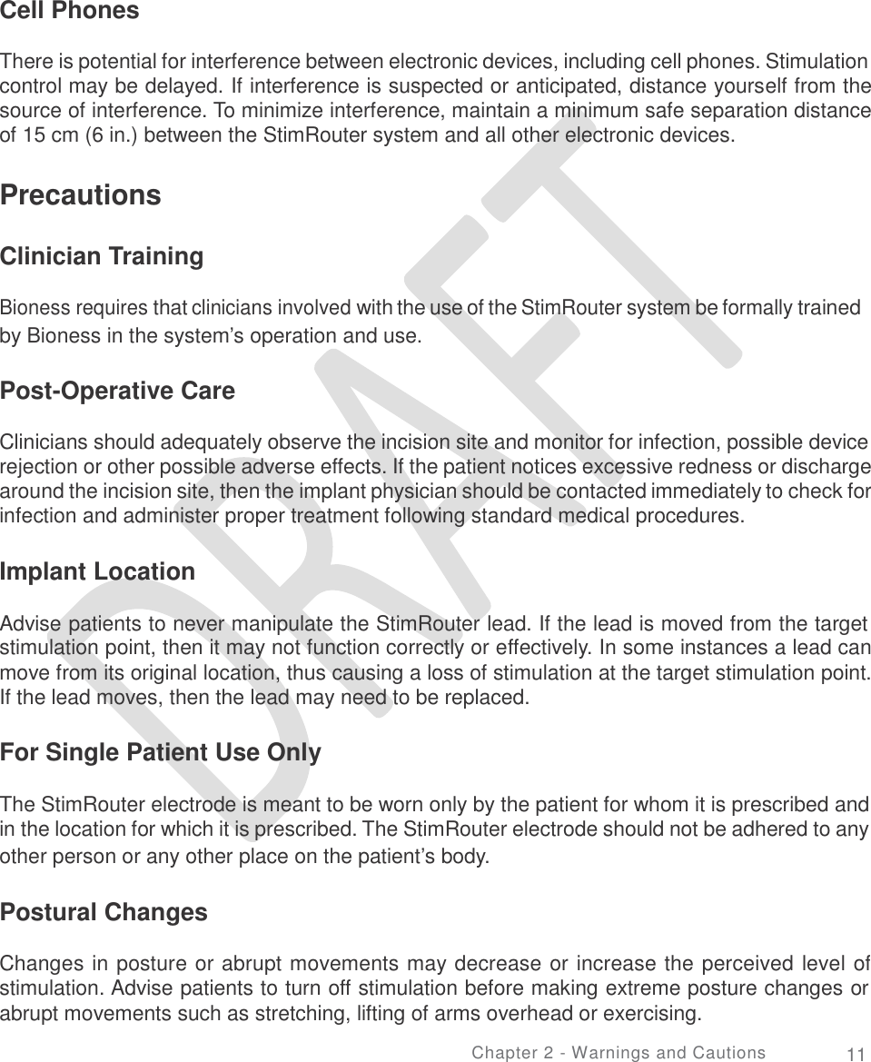   Cell Phones There is potential for interference between electronic devices, including cell phones. Stimulation control may be delayed. If interference is suspected or anticipated, distance yourself from the source of interference. To minimize interference, maintain a minimum safe separation distance of 15 cm (6 in.) between the StimRouter system and all other electronic devices. Precautions Clinician Training Bioness requires that clinicians involved with the use of the StimRouter system be formally trained by Bioness in the system’s operation and use. Post-Operative Care Clinicians should adequately observe the incision site and monitor for infection, possible device rejection or other possible adverse effects. If the patient notices excessive redness or discharge around the incision site, then the implant physician should be contacted immediately to check for infection and administer proper treatment following standard medical procedures. Implant Location Advise patients to never manipulate the StimRouter lead. If the lead is moved from the target stimulation point, then it may not function correctly or effectively. In some instances a lead can move from its original location, thus causing a loss of stimulation at the target stimulation point. If the lead moves, then the lead may need to be replaced. For Single Patient Use Only The StimRouter electrode is meant to be worn only by the patient for whom it is prescribed and in the location for which it is prescribed. The StimRouter electrode should not be adhered to any other person or any other place on the patient’s body. Postural Changes Changes in posture or abrupt movements may decrease or increase the perceived level of stimulation. Advise patients to turn off stimulation before making extreme posture changes or abrupt movements such as stretching, lifting of arms overhead or exercising. Chapter 2 - Warnings and Cautions 11 