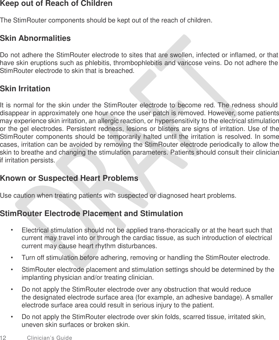   Keep out of Reach of Children The StimRouter components should be kept out of the reach of children. Skin Abnormalities Do not adhere the StimRouter electrode to sites that are swollen, infected or inflamed, or that have skin eruptions such as phlebitis, thrombophlebitis and varicose veins. Do not adhere the StimRouter electrode to skin that is breached. Skin Irritation It is normal for the skin under the StimRouter electrode to become red. The redness should disappear in approximately one hour once the user patch is removed. However, some patients may experience skin irritation, an allergic reaction, or hypersensitivity to the electrical stimulation or the gel electrodes. Persistent redness, lesions or blisters are signs of irritation. Use of the StimRouter components should be temporarily halted until the irritation is resolved. In some cases, irritation can be avoided by removing the StimRouter electrode periodically to allow the skin to breathe and changing the stimulation parameters. Patients should consult their clinician if irritation persists. Known or Suspected Heart Problems Use caution when treating patients with suspected or diagnosed heart problems. StimRouter Electrode Placement and Stimulation • Electrical stimulation should not be applied trans-thoracically or at the heart such that current may travel into or through the cardiac tissue, as such introduction of electrical current may cause heart rhythm disturbances. Turn off stimulation before adhering, removing or handling the StimRouter electrode. StimRouter electrode placement and stimulation settings should be determined by the implanting physician and/or treating clinician.  Do not apply the StimRouter electrode over any obstruction that would reduce the designated electrode surface area (for example, an adhesive bandage). A smaller electrode surface area could result in serious injury to the patient.  Do not apply the StimRouter electrode over skin folds, scarred tissue, irritated skin, uneven skin surfaces or broken skin. •  • • • 12 Clinician’s Guide 