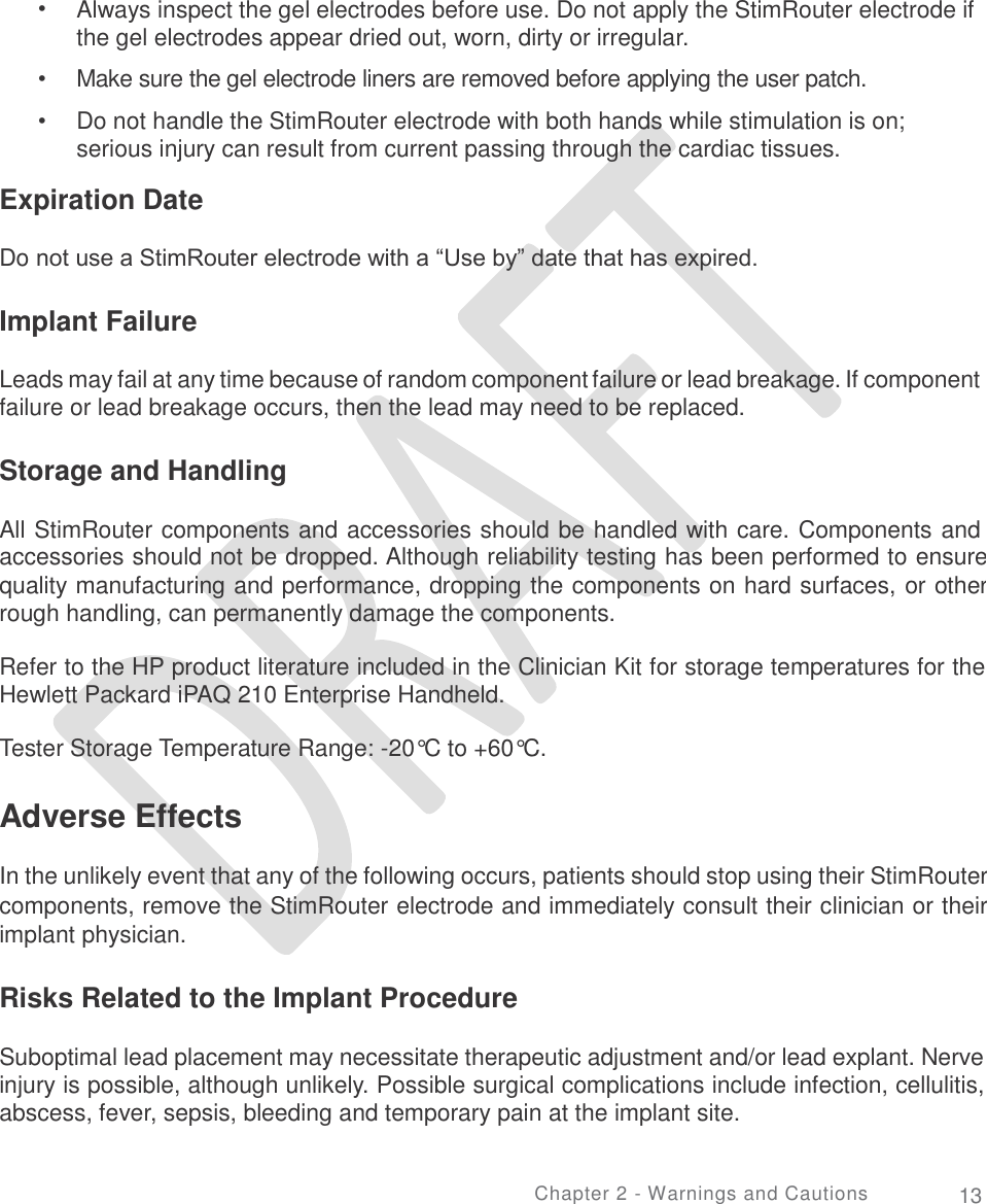   • Always inspect the gel electrodes before use. Do not apply the StimRouter electrode if the gel electrodes appear dried out, worn, dirty or irregular.  Make sure the gel electrode liners are removed before applying the user patch.  Do not handle the StimRouter electrode with both hands while stimulation is on; serious injury can result from current passing through the cardiac tissues. •  • Expiration Date Do not use a StimRouter electrode with a “Use by” date that has expired. Implant Failure Leads may fail at any time because of random component failure or lead breakage. If component failure or lead breakage occurs, then the lead may need to be replaced. Storage and Handling All StimRouter components and accessories should be handled with care. Components and accessories should not be dropped. Although reliability testing has been performed to ensure quality manufacturing and performance, dropping the components on hard surfaces, or other rough handling, can permanently damage the components. Refer to the HP product literature included in the Clinician Kit for storage temperatures for the Hewlett Packard iPAQ 210 Enterprise Handheld. Tester Storage Temperature Range: -20°C to +60°C. Adverse Effects  In the unlikely event that any of the following occurs, patients should stop using their StimRouter components, remove the StimRouter electrode and immediately consult their clinician or their implant physician. Risks Related to the Implant Procedure Suboptimal lead placement may necessitate therapeutic adjustment and/or lead explant. Nerve injury is possible, although unlikely. Possible surgical complications include infection, cellulitis, abscess, fever, sepsis, bleeding and temporary pain at the implant site. Chapter 2 - Warnings and Cautions 13 