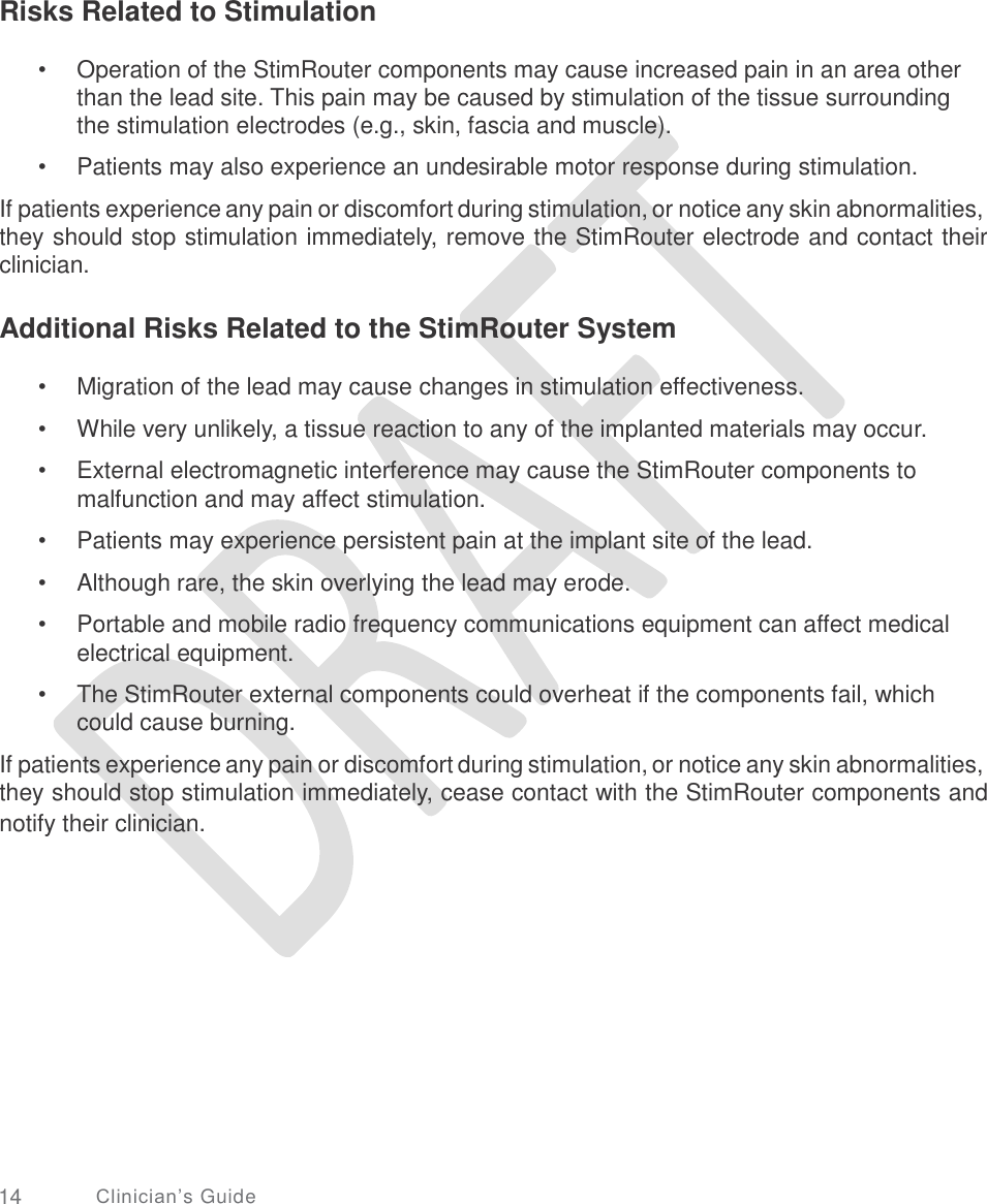   Risks Related to Stimulation • Operation of the StimRouter components may cause increased pain in an area other than the lead site. This pain may be caused by stimulation of the tissue surrounding the stimulation electrodes (e.g., skin, fascia and muscle).  Patients may also experience an undesirable motor response during stimulation. • If patients experience any pain or discomfort during stimulation, or notice any skin abnormalities, they should stop stimulation immediately, remove the StimRouter electrode and contact their clinician. Additional Risks Related to the StimRouter System •  •  • Migration of the lead may cause changes in stimulation effectiveness. While very unlikely, a tissue reaction to any of the implanted materials may occur. External electromagnetic interference may cause the StimRouter components to malfunction and may affect stimulation.  Patients may experience persistent pain at the implant site of the lead. Although rare, the skin overlying the lead may erode. Portable and mobile radio frequency communications equipment can affect medical electrical equipment.  The StimRouter external components could overheat if the components fail, which could cause burning. •  •  • • If patients experience any pain or discomfort during stimulation, or notice any skin abnormalities, they should stop stimulation immediately, cease contact with the StimRouter components and notify their clinician. 14 Clinician’s Guide 