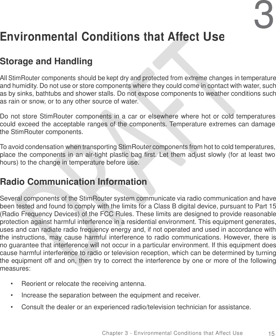   3 Environmental Conditions that Affect Use Storage and Handling  All StimRouter components should be kept dry and protected from extreme changes in temperature and humidity. Do not use or store components where they could come in contact with water, such as by sinks, bathtubs and shower stalls. Do not expose components to weather conditions such as rain or snow, or to any other source of water. Do not store StimRouter components in a car or elsewhere where hot or cold temperatures could exceed the acceptable ranges of the components. Temperature extremes can damage the StimRouter components. To avoid condensation when transporting StimRouter components from hot to cold temperatures, place the components in an air-tight plastic bag first. Let them adjust slowly (for at least two hours) to the change in temperature before use. Radio Communication Information  Several components of the StimRouter system communicate via radio communication and have been tested and found to comply with the limits for a Class B digital device, pursuant to Part 15 (Radio Frequency Devices) of the FCC Rules. These limits are designed to provide reasonable protection against harmful interference in a residential environment. This equipment generates, uses and can radiate radio frequency energy and, if not operated and used in accordance with the instructions, may cause harmful interference to radio communications. However, there is no guarantee that interference will not occur in a particular environment. If this equipment does cause harmful interference to radio or television reception, which can be determined by turning the equipment off and on, then try to correct the interference by one or more of the following measures: •  •  • Reorient or relocate the receiving antenna.  Increase the separation between the equipment and receiver.  Consult the dealer or an experienced radio/television technician for assistance. Chapter 3 - Environmental Conditions that Affect Use 15 