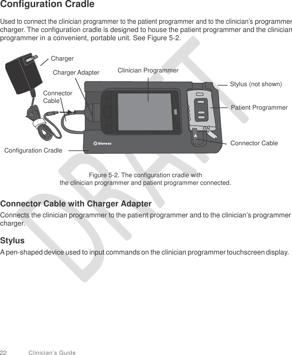   Configuration Cradle  Used to connect the clinician programmer to the patient programmer and to the clinician’s programmer charger. The configuration cradle is designed to house the patient programmer and the clinician programmer in a convenient, portable unit. See Figure 5-2. Charger Clinician Programmer Charger Adapter Stylus (not shown) Connector Cable Patient Programmer Connector Cable Configuration Cradle Figure 5-2. The configuration cradle with the clinician programmer and patient programmer connected. Connector Cable with Charger Adapter Connects the clinician programmer to the patient programmer and to the clinician’s programmer charger. Stylus A pen-shaped device used to input commands on the clinician programmer touchscreen display. 22 Clinician’s Guide 