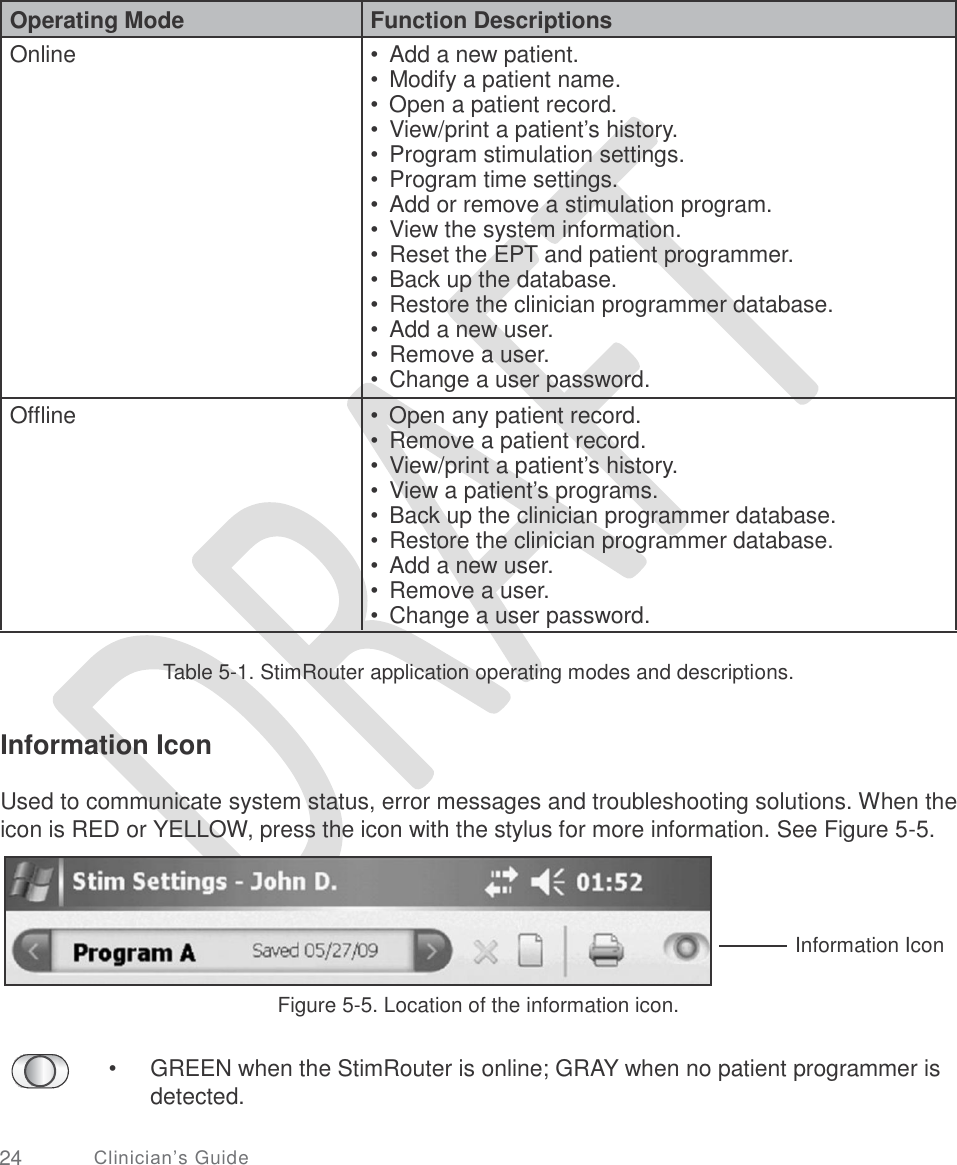         Table 5-1. StimRouter application operating modes and descriptions. Information Icon Used to communicate system status, error messages and troubleshooting solutions. When the icon is RED or YELLOW, press the icon with the stylus for more information. See Figure 5-5. Information Icon Figure 5-5. Location of the information icon. • GREEN when the StimRouter is online; GRAY when no patient programmer is detected. 24 Clinician’s Guide  Operating Mode Function Descriptions Online  •  Add a new patient. •  Modify a patient name. •  Open a patient record. •  View/print a patient’s history. •  Program stimulation settings. •  Program time settings. •  Add or remove a stimulation program. •  View the system information. •  Reset the EPT and patient programmer. •  Back up the database. •  Restore the clinician programmer database. •  Add a new user. •  Remove a user. •  Change a user password. Offline  •  Open any patient record. •  Remove a patient record. •  View/print a patient’s history. •  View a patient’s programs. •  Back up the clinician programmer database. •  Restore the clinician programmer database. •  Add a new user. •  Remove a user. •  Change a user password.  