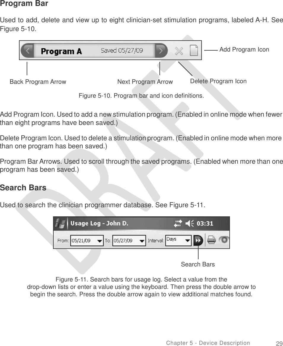       Program Bar Used to add, delete and view up to eight clinician-set stimulation programs, labeled A-H. See Figure 5-10. Add Program Icon Back Program Arrow Next Program Arrow Delete Program Icon Figure 5-10. Program bar and icon definitions. Add Program Icon. Used to add a new stimulation program. (Enabled in online mode when fewer than eight programs have been saved.) Delete Program Icon. Used to delete a stimulation program. (Enabled in online mode when more than one program has been saved.) Program Bar Arrows. Used to scroll through the saved programs. (Enabled when more than one program has been saved.) Search Bars Used to search the clinician programmer database. See Figure 5-11. Search Bars Figure 5-11. Search bars for usage log. Select a value from the drop-down lists or enter a value using the keyboard. Then press the double arrow to begin the search. Press the double arrow again to view additional matches found. Chapter 5 - Device Description 29      