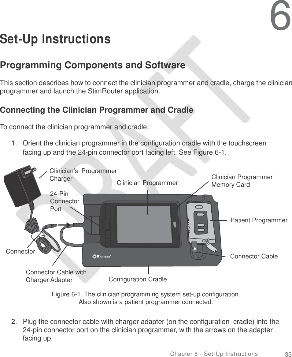   6 Set-Up Instructions Programming Components and Software  This section describes how to connect the clinician programmer and cradle, charge the clinician programmer and launch the StimRouter application. Connecting the Clinician Programmer and Cradle To connect the clinician programmer and cradle: 1.   Orient the clinician programmer in the configuration cradle with the touchscreen facing up and the 24-pin connector port facing left. See Figure 6-1. Clinician’s  Programmer Clinician Programmer Memory Card Charger Clinician Programmer 24-Pin Connector Port Patient Programmer Connector Connector Cable Connector Cable with Charger Adapter Configuration Cradle Figure 6-1. The clinician programming system set-up configuration. Also shown is a patient programmer connected. 2.  Plug the connector cable with charger adapter (on the configuration  cradle) into the 24-pin connector port on the clinician programmer, with the arrows on the adapter facing up. Chapter 6 - Set-Up Instructions 33 