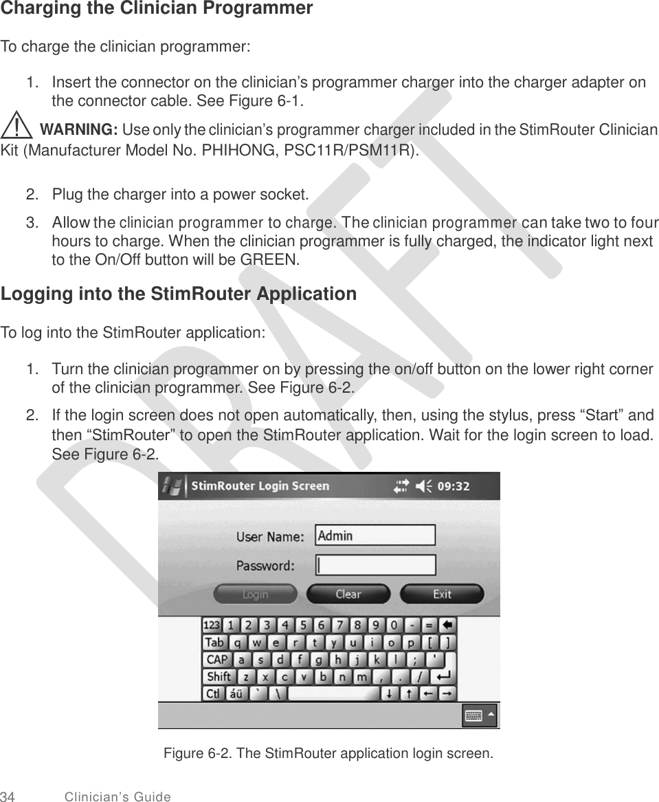     Charging the Clinician Programmer To charge the clinician programmer: 1.   Insert the connector on the clinician’s programmer charger into the charger adapter on the connector cable. See Figure 6-1.  WARNING: Use only the clinician’s programmer charger included in the StimRouter Clinician Kit (Manufacturer Model No. PHIHONG, PSC11R/PSM11R). 2.  Plug the charger into a power socket.  3.   Allow the clinician programmer to charge. The clinician programmer can take two to four hours to charge. When the clinician programmer is fully charged, the indicator light next to the On/Off button will be GREEN. Logging into the StimRouter Application To log into the StimRouter application: 1. Turn the clinician programmer on by pressing the on/off button on the lower right corner of the clinician programmer. See Figure 6-2.  If the login screen does not open automatically, then, using the stylus, press “Start” and then “StimRouter” to open the StimRouter application. Wait for the login screen to load. See Figure 6-2. 2. Figure 6-2. The StimRouter application login screen. 34 Clinician’s Guide 