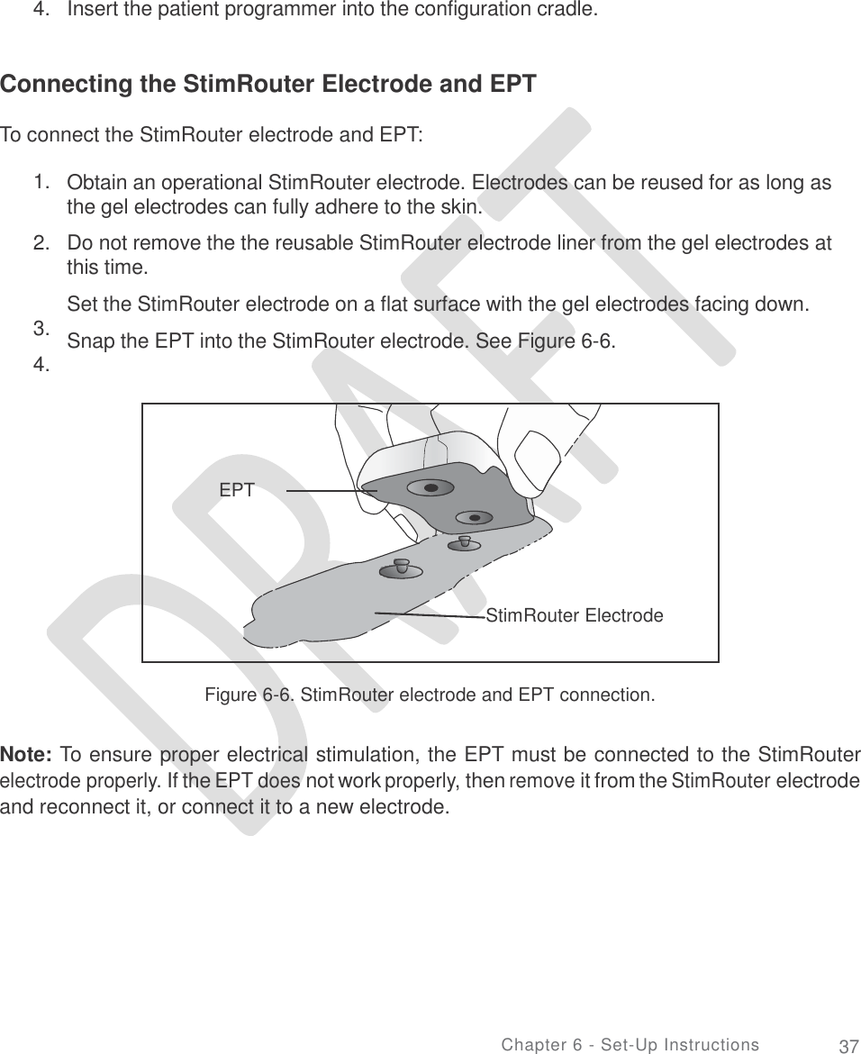                       4.   Insert the patient programmer into the configuration cradle. Connecting the StimRouter Electrode and EPT To connect the StimRouter electrode and EPT: 1. Obtain an operational StimRouter electrode. Electrodes can be reused for as long as the gel electrodes can fully adhere to the skin.  Do not remove the the reusable StimRouter electrode liner from the gel electrodes at this time. Set the StimRouter electrode on a flat surface with the gel electrodes facing down. Snap the EPT into the StimRouter electrode. See Figure 6-6. 2. 3.  4. Figure 6-6. StimRouter electrode and EPT connection. Note: To ensure proper electrical stimulation, the EPT must be connected to the StimRouter electrode properly. If the EPT does not work properly, then remove it from the StimRouter electrode and reconnect it, or connect it to a new electrode. Chapter 6 - Set-Up Instructions 37     EPT       StimRouter Electrode  