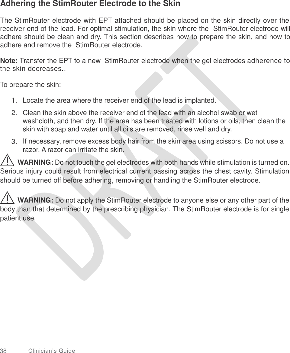   Adhering the StimRouter Electrode to the Skin The StimRouter electrode with EPT attached should be placed on the skin directly over the receiver end of the lead. For optimal stimulation, the skin where the  StimRouter electrode will adhere should be clean and dry. This section describes how to prepare the skin, and how to adhere and remove the  StimRouter electrode. Note: Transfer the EPT to a new  StimRouter electrode when the gel electrodes adherence to the skin decreases.. To prepare the skin: 1.  2. Locate the area where the receiver end of the lead is implanted.  Clean the skin above the receiver end of the lead with an alcohol swab or wet washcloth, and then dry. If the area has been treated with lotions or oils, then clean the skin with soap and water until all oils are removed, rinse well and dry.  If necessary, remove excess body hair from the skin area using scissors. Do not use a razor. A razor can irritate the skin. 3. WARNING: Do not touch the gel electrodes with both hands while stimulation is turned on. Serious injury could result from electrical current passing across the chest cavity. Stimulation should be turned off before adhering, removing or handling the StimRouter electrode. WARNING: Do not apply the StimRouter electrode to anyone else or any other part of the body than that determined by the prescribing physician. The StimRouter electrode is for single patient use. 38 Clinician’s Guide 