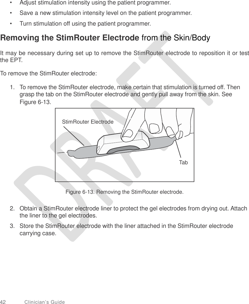     •  •  • Adjust stimulation intensity using the patient programmer. Save a new stimulation intensity level on the patient programmer. Turn stimulation off using the patient programmer. Removing the StimRouter Electrode from the Skin/Body  It may be necessary during set up to remove the StimRouter electrode to reposition it or test the EPT. To remove the StimRouter electrode: 1. To remove the StimRouter electrode, make certain that stimulation is turned off. Then grasp the tab on the StimRouter electrode and gently pull away from the skin. See Figure 6-13. Figure 6-13. Removing the StimRouter electrode. 2. Obtain a StimRouter electrode liner to protect the gel electrodes from drying out. Attach the liner to the gel electrodes.  Store the StimRouter electrode with the liner attached in the StimRouter electrode carrying case. 3. 42 Clinician’s Guide   StimRouter Electrode       Tab  