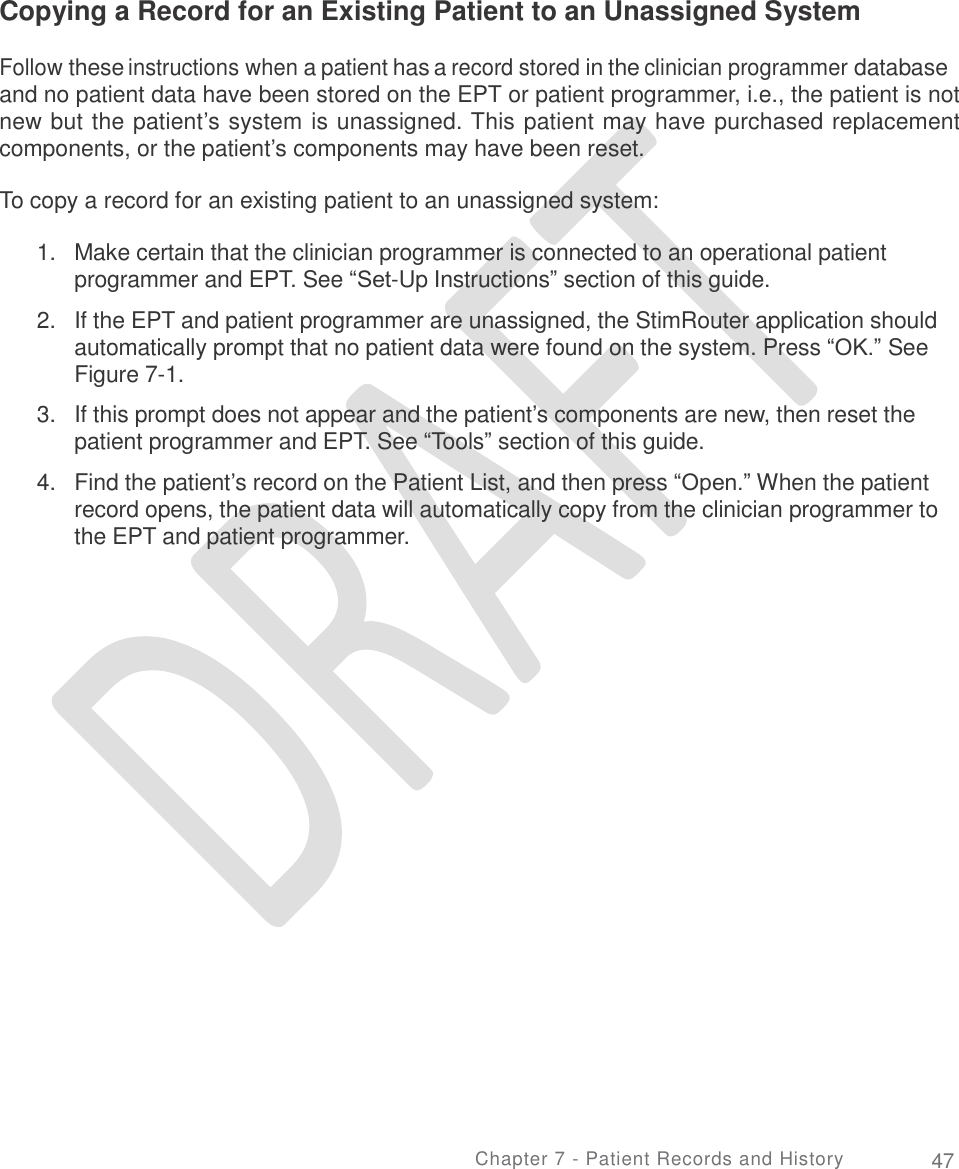   Copying a Record for an Existing Patient to an Unassigned System Follow these instructions when a patient has a record stored in the clinician programmer database and no patient data have been stored on the EPT or patient programmer, i.e., the patient is not new but the patient’s system is unassigned. This patient may have purchased replacement components, or the patient’s components may have been reset. To copy a record for an existing patient to an unassigned system: 1. Make certain that the clinician programmer is connected to an operational patient programmer and EPT. See “Set-Up Instructions” section of this guide.  If the EPT and patient programmer are unassigned, the StimRouter application should automatically prompt that no patient data were found on the system. Press “OK.” See Figure 7-1.  If this prompt does not appear and the patient’s components are new, then reset the patient programmer and EPT. See “Tools” section of this guide.  Find the patient’s record on the Patient List, and then press “Open.” When the patient record opens, the patient data will automatically copy from the clinician programmer to the EPT and patient programmer. 2. 3. 4. Chapter 7 - Patient Records and History 47 