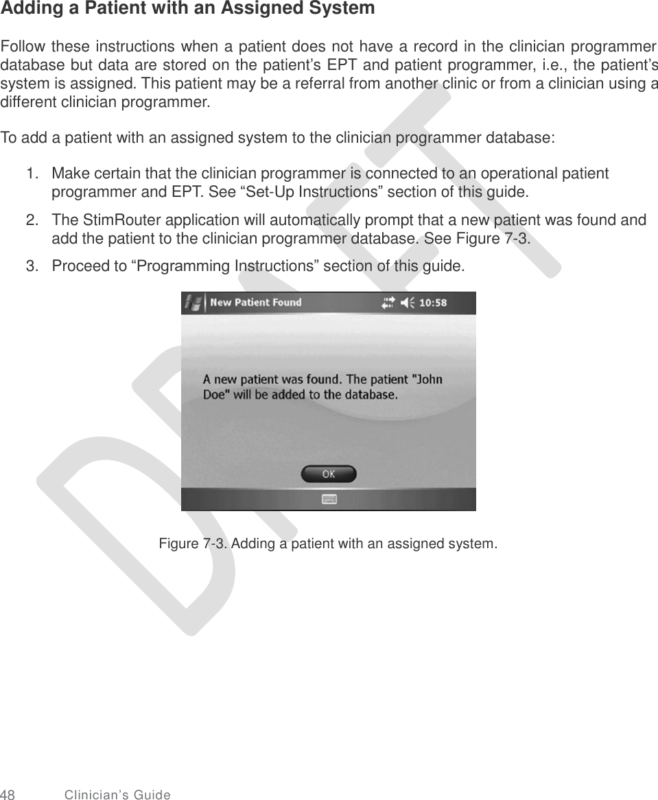     Adding a Patient with an Assigned System Follow these instructions when a patient does not have a record in the clinician programmer database but data are stored on the patient’s EPT and patient programmer, i.e., the patient’s system is assigned. This patient may be a referral from another clinic or from a clinician using a different clinician programmer. To add a patient with an assigned system to the clinician programmer database: 1. Make certain that the clinician programmer is connected to an operational patient programmer and EPT. See “Set-Up Instructions” section of this guide.  The StimRouter application will automatically prompt that a new patient was found and add the patient to the clinician programmer database. See Figure 7-3.  Proceed to “Programming Instructions” section of this guide. 2. 3. Figure 7-3. Adding a patient with an assigned system. 48 Clinician’s Guide 