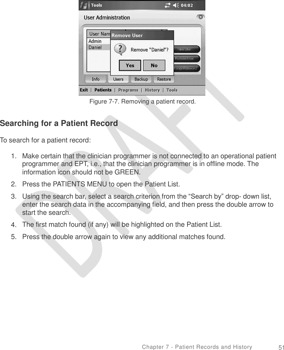     Figure 7-7. Removing a patient record. Searching for a Patient Record To search for a patient record: 1. Make certain that the clinician programmer is not connected to an operational patient programmer and EPT, i.e., that the clinician programmer is in offline mode. The information icon should not be GREEN.  Press the PATIENTS MENU to open the Patient List.  Using the search bar, select a search criterion from the “Search by” drop- down list, enter the search data in the accompanying field, and then press the double arrow to start the search. The first match found (if any) will be highlighted on the Patient List. Press the double arrow again to view any additional matches found. 2.  3. 4.  5. Chapter 7 - Patient Records and History 51 