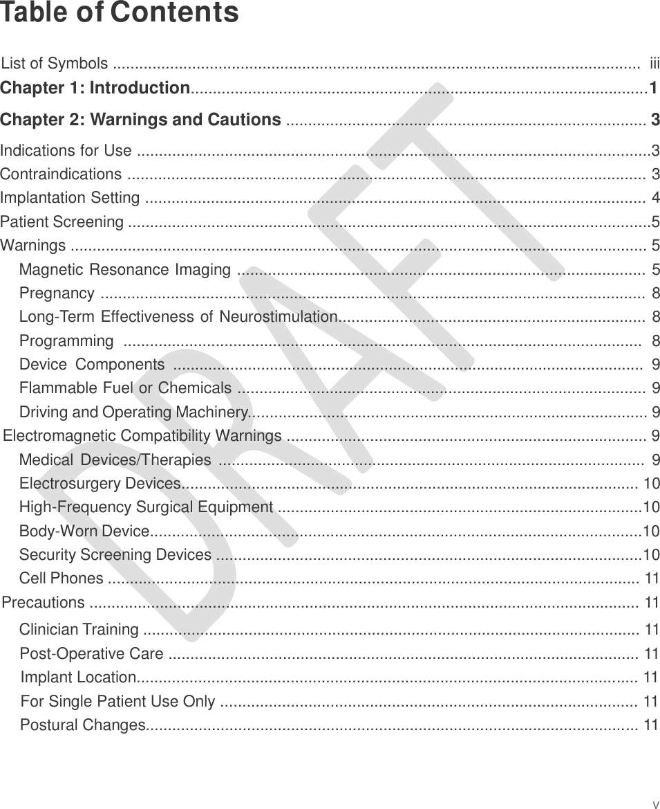   Table of Contents   List of Symbols ........................................................................................................................  iii Chapter 1: Introduction........................................................................................................1  Chapter 2: Warnings and Cautions .................................................................................. 3  Indications for Use .....................................................................................................................3 Contraindications ...................................................................................................................... 3 Implantation Setting .................................................................................................................. 4 Patient Screening .......................................................................................................................5 Warnings ................................................................................................................................... 5 Magnetic Resonance Imaging ............................................................................................. 5 Pregnancy ............................................................................................................................ 8 Long-Term Effectiveness of Neurostimulation...................................................................... 8 Programming  ......................................................................................................................  8 Device  Components  ...........................................................................................................  9 Flammable Fuel or Chemicals ............................................................................................. 9 Driving and Operating Machinery........................................................................................... 9 Electromagnetic Compatibility Warnings .................................................................................. 9 Medical Devices/Therapies  ................................................................................................. 9 Electrosurgery Devices........................................................................................................ 10 High-Frequency Surgical Equipment ...................................................................................10 Body-Worn Device................................................................................................................10 Security Screening Devices .................................................................................................10 Cell Phones ......................................................................................................................... 11 Precautions ............................................................................................................................. 11  Clinician Training ................................................................................................................. 11 Post-Operative Care ........................................................................................................... 11 Implant Location.................................................................................................................. 11 For Single Patient Use Only ............................................................................................... 11 Postural Changes................................................................................................................ 11 v 