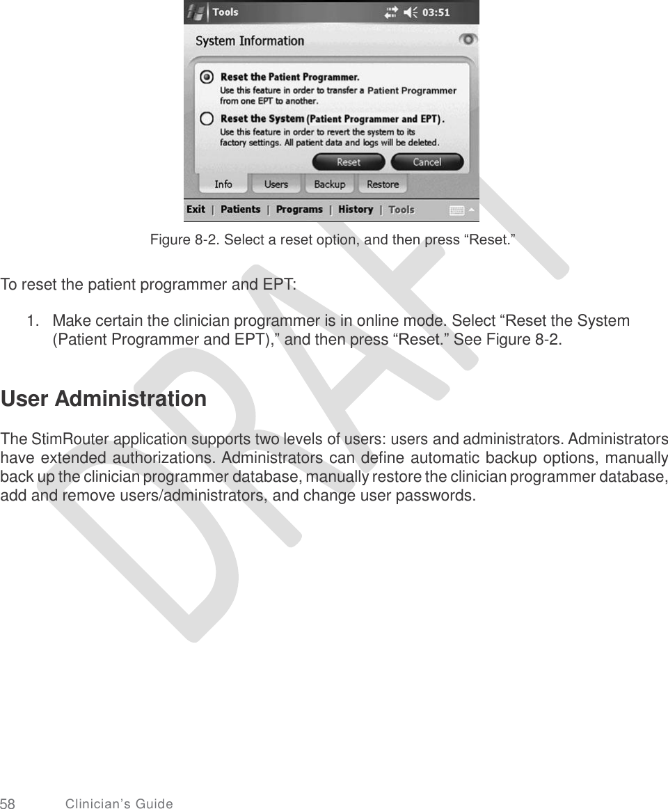     Figure 8-2. Select a reset option, and then press “Reset.” To reset the patient programmer and EPT: 1.   Make certain the clinician programmer is in online mode. Select “Reset the System (Patient Programmer and EPT),” and then press “Reset.” See Figure 8-2. User Administration  The StimRouter application supports two levels of users: users and administrators. Administrators have extended authorizations. Administrators can define automatic backup options, manually back up the clinician programmer database, manually restore the clinician programmer database, add and remove users/administrators, and change user passwords. 58 Clinician’s Guide 