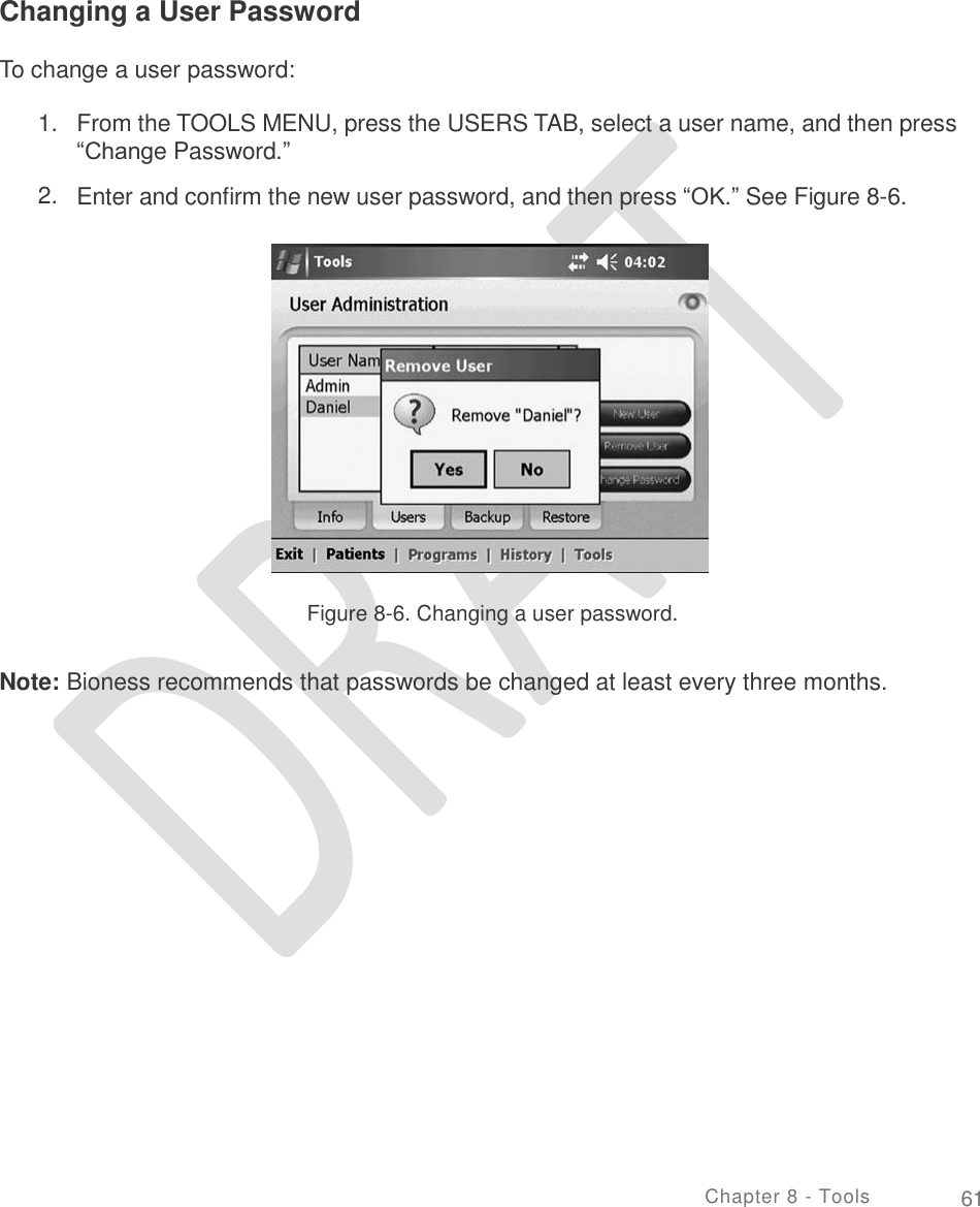     Changing a User Password To change a user password: 1. From the TOOLS MENU, press the USERS TAB, select a user name, and then press “Change Password.”  Enter and confirm the new user password, and then press “OK.” See Figure 8-6. 2. Figure 8-6. Changing a user password. Note: Bioness recommends that passwords be changed at least every three months. Chapter 8 - Tools 61 