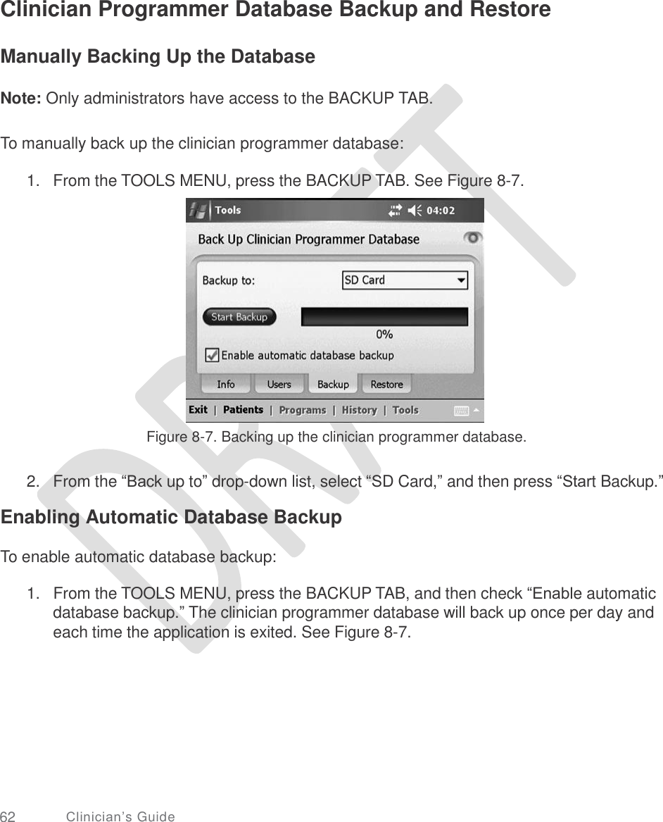     Clinician Programmer Database Backup and Restore Manually Backing Up the Database Note: Only administrators have access to the BACKUP TAB. To manually back up the clinician programmer database: 1. From the TOOLS MENU, press the BACKUP TAB. See Figure 8-7. Figure 8-7. Backing up the clinician programmer database. 2. From the “Back up to” drop-down list, select “SD Card,” and then press “Start Backup.” Enabling Automatic Database Backup To enable automatic database backup: 1.   From the TOOLS MENU, press the BACKUP TAB, and then check “Enable automatic database backup.” The clinician programmer database will back up once per day and each time the application is exited. See Figure 8-7. 62 Clinician’s Guide 