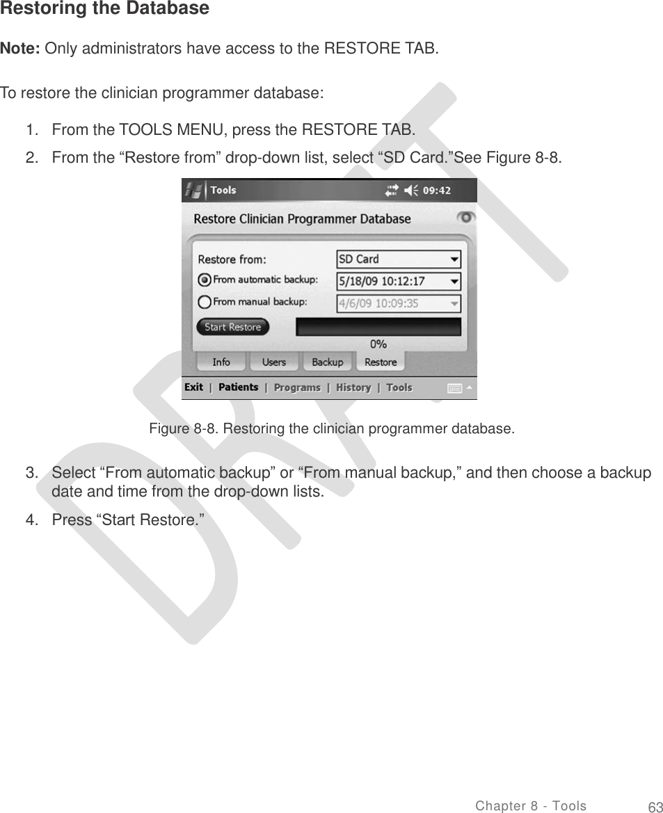     Restoring the Database Note: Only administrators have access to the RESTORE TAB. To restore the clinician programmer database: 1.  2. From the TOOLS MENU, press the RESTORE TAB.  From the “Restore from” drop-down list, select “SD Card.”See Figure 8-8. Figure 8-8. Restoring the clinician programmer database. 3. Select “From automatic backup” or “From manual backup,” and then choose a backup date and time from the drop-down lists.  Press “Start Restore.” 4. Chapter 8 - Tools 63 