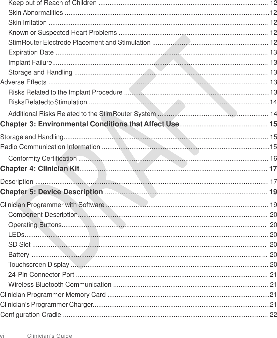   Keep out of Reach of Children ............................................................................................ 12 Skin Abnormalities ...............................................................................................................12 Skin Irritation ....................................................................................................................... 12 Known or Suspected Heart Problems ................................................................................. 12 StimRouter Electrode Placement and Stimulation ............................................................... 12 Expiration Date ................................................................................................................... 13 Implant Failure..................................................................................................................... 13 Storage and Handling ......................................................................................................... 13 Adverse Effects ....................................................................................................................... 13 Risks Related to the Implant Procedure ...............................................................................13 RisksRelatedtoStimulation...................................................................................................14  Additional Risks Related to the StimRouter System ............................................................ 14 Chapter 3: Environmental Conditions that Affect Use................................................ 15  Storage and Handling............................................................................................................... 15 Radio Communication Information ...........................................................................................15  Conformity Certification ....................................................................................................... 16 Chapter 4: Clinician Kit...................................................................................................... 17  Description .............................................................................................................................. 17 Chapter 5: Device Description ........................................................................................ 19  Clinician Programmer with Software ........................................................................................ 19 Component Description....................................................................................................... 20 Operating Buttons...............................................................................................................  20 LEDs.................................................................................................................................... 20 SD Slot ...............................................................................................................................  20 Battery ................................................................................................................................ 20 Touchscreen Display ........................................................................................................... 20 24-Pin Connector Port ........................................................................................................ 21 Wireless Bluetooth Communication .................................................................................... 21 Clinician Programmer Memory Card ........................................................................................21 Clinician’s Programmer Charger................................................................................................21 Configuration Cradle ............................................................................................................... 22 vi Clinician’s Guide 