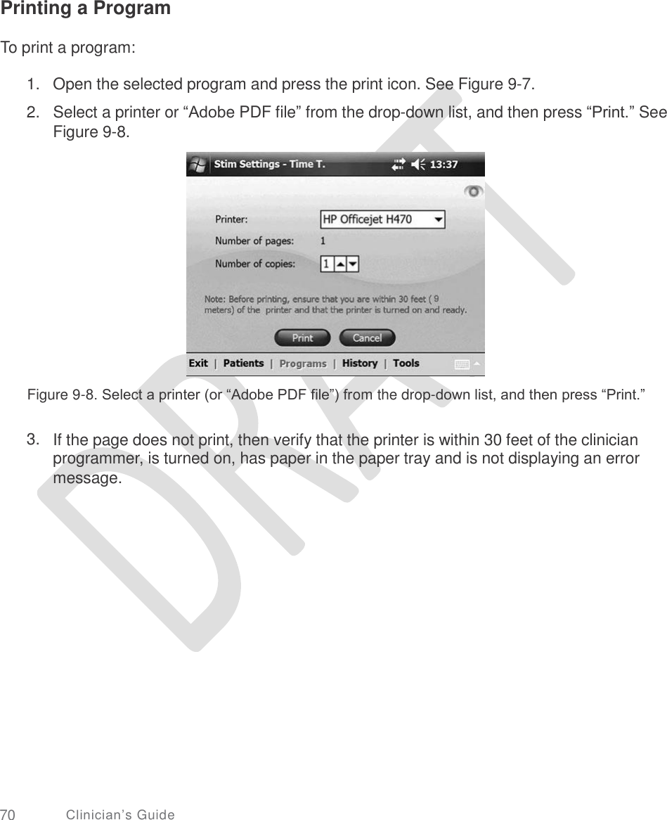     Printing a Program To print a program: 1.   Open the selected program and press the print icon. See Figure 9-7.  2.   Select a printer or “Adobe PDF file” from the drop-down list, and then press “Print.” See Figure 9-8. Figure 9-8. Select a printer (or “Adobe PDF file”) from the drop-down list, and then press “Print.” 3. If the page does not print, then verify that the printer is within 30 feet of the clinician programmer, is turned on, has paper in the paper tray and is not displaying an error message. 70 Clinician’s Guide 