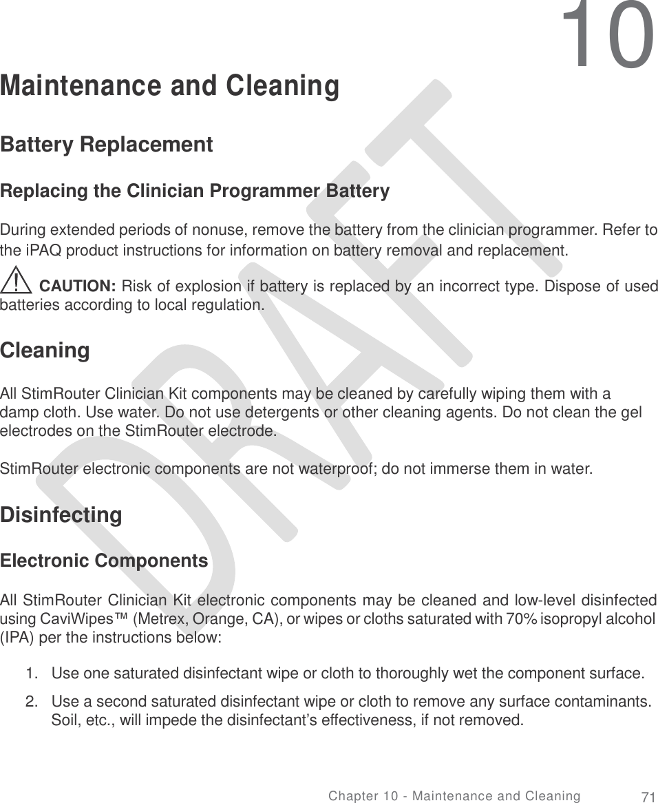   10 Maintenance and Cleaning Battery Replacement Replacing the Clinician Programmer Battery During extended periods of nonuse, remove the battery from the clinician programmer. Refer to the iPAQ product instructions for information on battery removal and replacement. CAUTION: Risk of explosion if battery is replaced by an incorrect type. Dispose of used batteries according to local regulation. Cleaning All StimRouter Clinician Kit components may be cleaned by carefully wiping them with a damp cloth. Use water. Do not use detergents or other cleaning agents. Do not clean the gel electrodes on the StimRouter electrode. StimRouter electronic components are not waterproof; do not immerse them in water. Disinfecting Electronic Components All StimRouter Clinician Kit electronic components may be cleaned and low-level disinfected using CaviWipes™ (Metrex, Orange, CA), or wipes or cloths saturated with 70% isopropyl alcohol (IPA) per the instructions below: 1.  Use one saturated disinfectant wipe or cloth to thoroughly wet the component surface.  2.  Use a second saturated disinfectant wipe or cloth to remove any surface contaminants. Soil, etc., will impede the disinfectant’s effectiveness, if not removed. Chapter 10 - Maintenance and Cleaning 71 