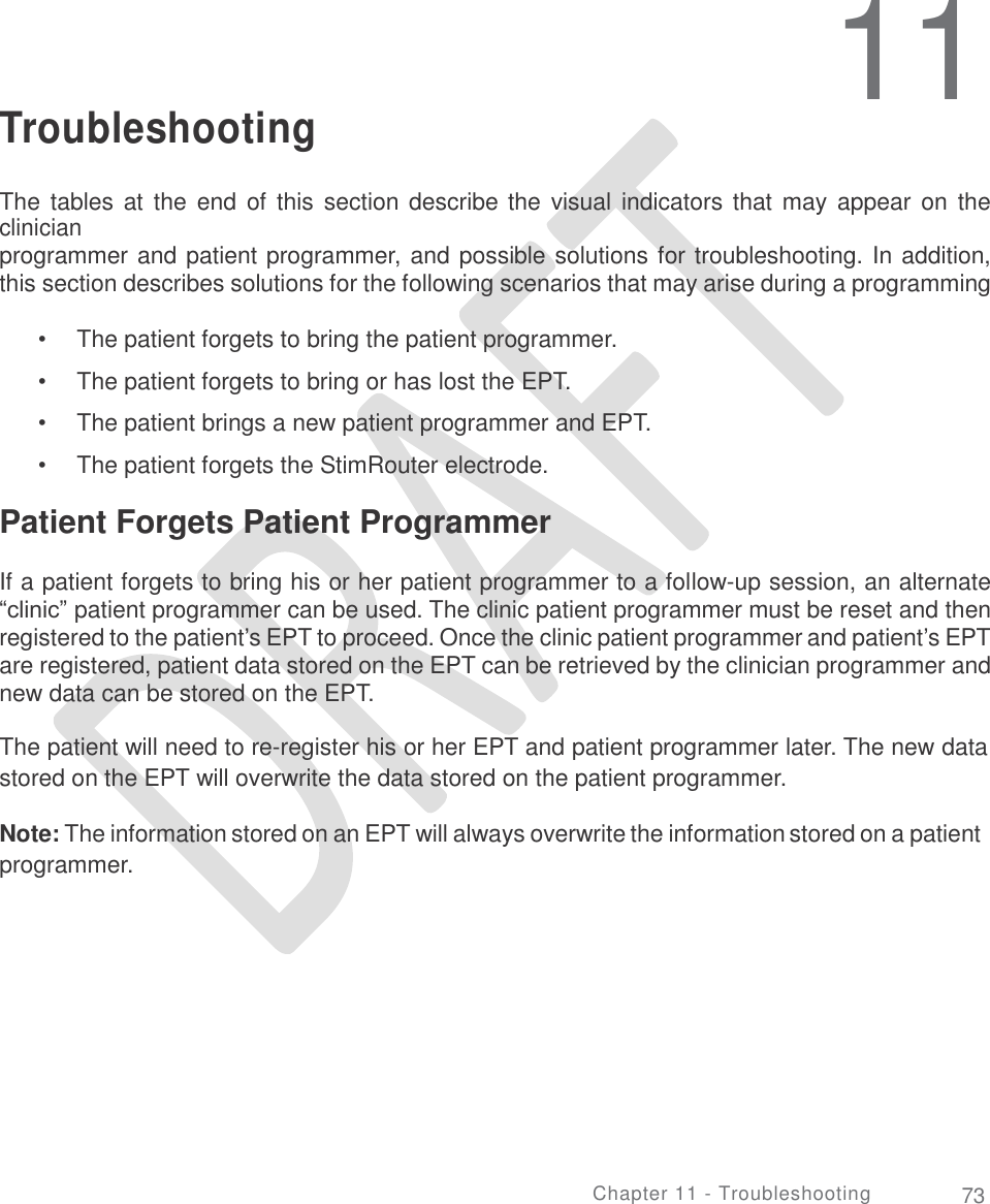   11 Troubleshooting The tables at  the  end of  this section describe the visual indicators that  may  appear on  the clinician programmer and patient programmer, and possible solutions for troubleshooting. In addition, this section describes solutions for the following scenarios that may arise during a programming session: •  •  •  • The patient forgets to bring the patient programmer.  The patient forgets to bring or has lost the EPT. The patient brings a new patient programmer and EPT. The patient forgets the StimRouter electrode. Patient Forgets Patient Programmer  If a patient forgets to bring his or her patient programmer to a follow-up session, an alternate “clinic” patient programmer can be used. The clinic patient programmer must be reset and then registered to the patient’s EPT to proceed. Once the clinic patient programmer and patient’s EPT are registered, patient data stored on the EPT can be retrieved by the clinician programmer and new data can be stored on the EPT. The patient will need to re-register his or her EPT and patient programmer later. The new data stored on the EPT will overwrite the data stored on the patient programmer. Note: The information stored on an EPT will always overwrite the information stored on a patient programmer. Chapter 11 - Troubleshooting 73 