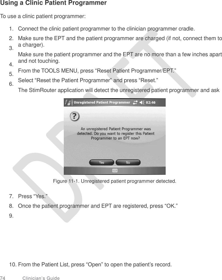     Using a Clinic Patient Programmer To use a clinic patient programmer: 1.  2.  3. Connect the clinic patient programmer to the clinician programmer cradle.  Make sure the EPT and the patient programmer are charged (if not, connect them to a charger).  Make sure the patient programmer and the EPT are no more than a few inches apart and not touching.  From the TOOLS MENU, press “Reset Patient Programmer/EPT.” Select “Reset the Patient Programmer” and press “Reset.” The StimRouter application will detect the unregistered patient programmer and ask whether you want to register this patient programmer to an EPT now. See Figure 11-1. 4.  5.  6. Figure 11-1. Unregistered patient programmer detected. 7.  8.  9. Press “Yes.”  Once the patient programmer and EPT are registered, press “OK.”   10. From the Patient List, press “Open” to open the patient’s record. 74 Clinician’s Guide 