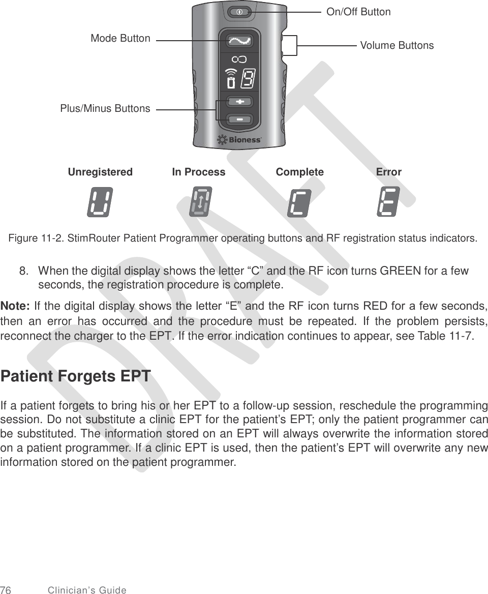     On/Off Button Mode Button Volume Buttons Plus/Minus Buttons Unregistered In Process Complete Error Figure 11-2. StimRouter Patient Programmer operating buttons and RF registration status indicators. 8.   When the digital display shows the letter “C” and the RF icon turns GREEN for a few seconds, the registration procedure is complete.  Note: If the digital display shows the letter “E” and the RF icon turns RED for a few seconds, then  an  error  has  occurred  and  the  procedure  must  be  repeated.  If  the  problem  persists, reconnect the charger to the EPT. If the error indication continues to appear, see Table 11-7. Patient Forgets EPT  If a patient forgets to bring his or her EPT to a follow-up session, reschedule the programming session. Do not substitute a clinic EPT for the patient’s EPT; only the patient programmer can be substituted. The information stored on an EPT will always overwrite the information stored on a patient programmer. If a clinic EPT is used, then the patient’s EPT will overwrite any new information stored on the patient programmer. 76 Clinician’s Guide       